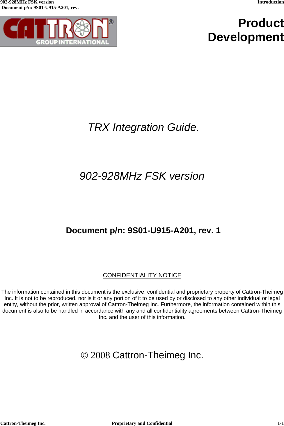  902-928MHz FSK version      Introduction   Document p/n: 9S01-U915-A201, rev.   Cattron-Theimeg Inc.  Proprietary and Confidential   1-1     Product Development             TRX Integration Guide.  902-928MHz FSK version     Document p/n: 9S01-U915-A201, rev. 1    CONFIDENTIALITY NOTICE  The information contained in this document is the exclusive, confidential and proprietary property of Cattron-Theimeg Inc. It is not to be reproduced, nor is it or any portion of it to be used by or disclosed to any other individual or legal entity, without the prior, written approval of Cattron-Theimeg Inc. Furthermore, the information contained within this document is also to be handled in accordance with any and all confidentiality agreements between Cattron-Theimeg Inc. and the user of this information.    © 2008 Cattron-Theimeg Inc. 