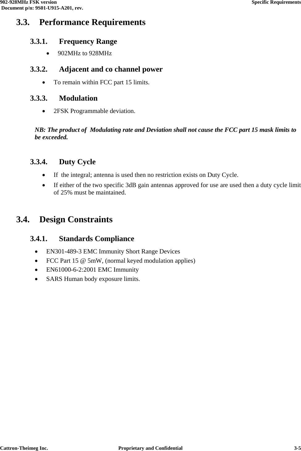  902-928MHz FSK version      Specific Requirements   Document p/n: 9S01-U915-A201, rev.   Cattron-Theimeg Inc.  Proprietary and Confidential   3-53.3. Performance Requirements 3.3.1.  Frequency Range  •  902MHz to 928MHz  3.3.2.  Adjacent and co channel power  •  To remain within FCC part 15 limits. 3.3.3. Modulation •  2FSK Programmable deviation.  NB: The product of  Modulating rate and Deviation shall not cause the FCC part 15 mask limits to be exceeded.  3.3.4. Duty Cycle •  If  the integral; antenna is used then no restriction exists on Duty Cycle. •  If either of the two specific 3dB gain antennas approved for use are used then a duty cycle limit of 25% must be maintained.  3.4. Design Constraints 3.4.1. Standards Compliance •  EN301-489-3 EMC Immunity Short Range Devices •  FCC Part 15 @ 5mW, (normal keyed modulation applies) •  EN61000-6-2:2001 EMC Immunity •  SARS Human body exposure limits.  