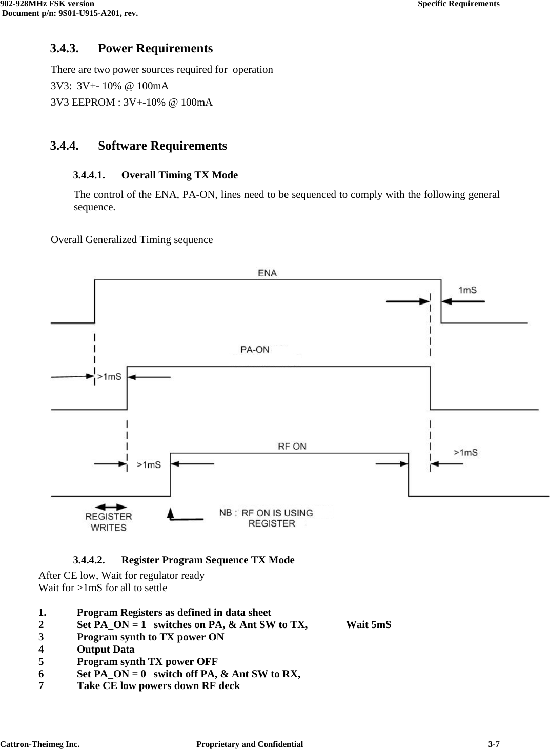  902-928MHz FSK version      Specific Requirements   Document p/n: 9S01-U915-A201, rev.   Cattron-Theimeg Inc.  Proprietary and Confidential   3-73.4.3. Power Requirements There are two power sources required for  operation 3V3:  3V+- 10% @ 100mA 3V3 EEPROM : 3V+-10% @ 100mA  3.4.4. Software Requirements 3.4.4.1.  Overall Timing TX Mode The control of the ENA, PA-ON, lines need to be sequenced to comply with the following general sequence.   Overall Generalized Timing sequence   3.4.4.2.  Register Program Sequence TX Mode   After CE low, Wait for regulator ready    Wait for &gt;1mS for all to settle    1.   Program Registers as defined in data sheet   2  Set PA_ON = 1  switches on PA, &amp; Ant SW to TX,   Wait 5mS   3  Program synth to TX power ON   4 Output Data   5  Program synth TX power OFF    6  Set PA_ON = 0  switch off PA, &amp; Ant SW to RX,   7  Take CE low powers down RF deck 