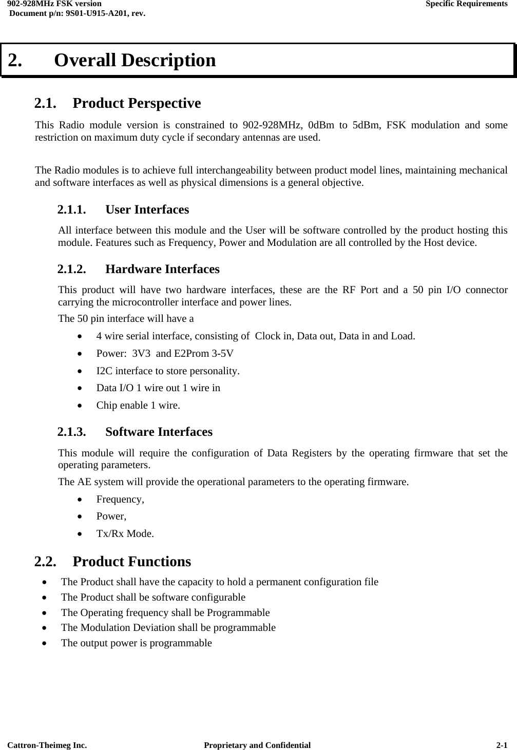  902-928MHz FSK version      Specific Requirements   Document p/n: 9S01-U915-A201, rev.   Cattron-Theimeg Inc.  Proprietary and Confidential   2-12.   Overall Description  2.1. Product Perspective This Radio module version is constrained to 902-928MHz, 0dBm to 5dBm, FSK modulation and some restriction on maximum duty cycle if secondary antennas are used.  The Radio modules is to achieve full interchangeability between product model lines, maintaining mechanical and software interfaces as well as physical dimensions is a general objective. 2.1.1. User Interfaces All interface between this module and the User will be software controlled by the product hosting this module. Features such as Frequency, Power and Modulation are all controlled by the Host device. 2.1.2. Hardware Interfaces This product will have two hardware interfaces, these are the RF Port and a 50 pin I/O connector carrying the microcontroller interface and power lines. The 50 pin interface will have a  •  4 wire serial interface, consisting of  Clock in, Data out, Data in and Load. •  Power:  3V3  and E2Prom 3-5V •  I2C interface to store personality. •  Data I/O 1 wire out 1 wire in •  Chip enable 1 wire. 2.1.3. Software Interfaces This module will require the configuration of Data Registers by the operating firmware that set the operating parameters. The AE system will provide the operational parameters to the operating firmware. •  Frequency,  •  Power,  •  Tx/Rx Mode. 2.2. Product Functions •  The Product shall have the capacity to hold a permanent configuration file •  The Product shall be software configurable •  The Operating frequency shall be Programmable •  The Modulation Deviation shall be programmable •  The output power is programmable  