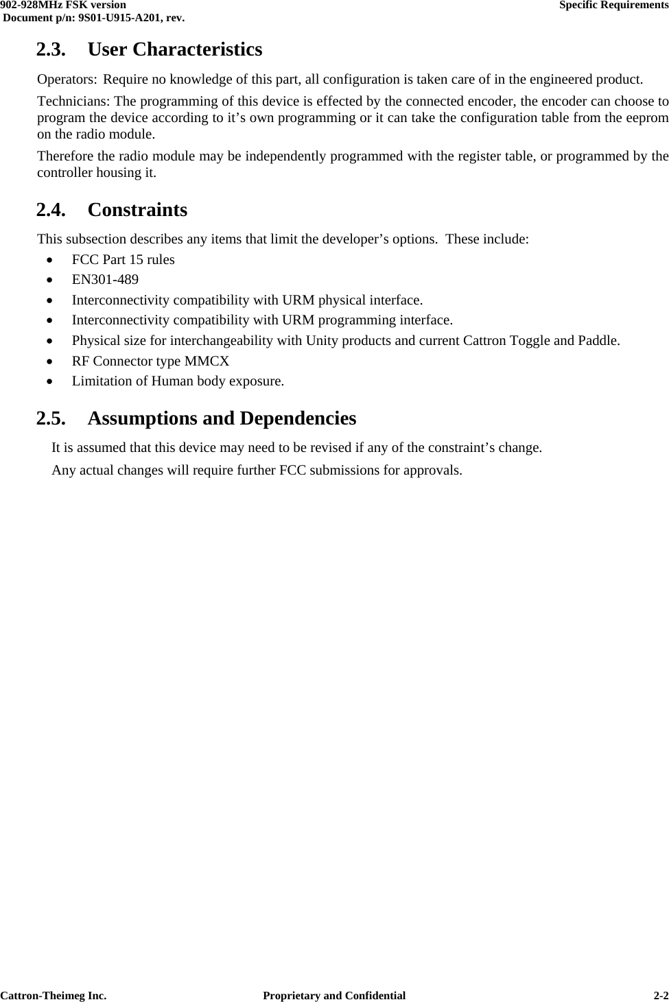  902-928MHz FSK version      Specific Requirements   Document p/n: 9S01-U915-A201, rev.   Cattron-Theimeg Inc.  Proprietary and Confidential   2-22.3. User Characteristics Operators: Require no knowledge of this part, all configuration is taken care of in the engineered product. Technicians: The programming of this device is effected by the connected encoder, the encoder can choose to program the device according to it’s own programming or it can take the configuration table from the eeprom on the radio module. Therefore the radio module may be independently programmed with the register table, or programmed by the controller housing it. 2.4. Constraints This subsection describes any items that limit the developer’s options.  These include: •  FCC Part 15 rules •  EN301-489 •  Interconnectivity compatibility with URM physical interface. •  Interconnectivity compatibility with URM programming interface. •  Physical size for interchangeability with Unity products and current Cattron Toggle and Paddle. •  RF Connector type MMCX •  Limitation of Human body exposure. 2.5. Assumptions and Dependencies   It is assumed that this device may need to be revised if any of the constraint’s change. Any actual changes will require further FCC submissions for approvals.   