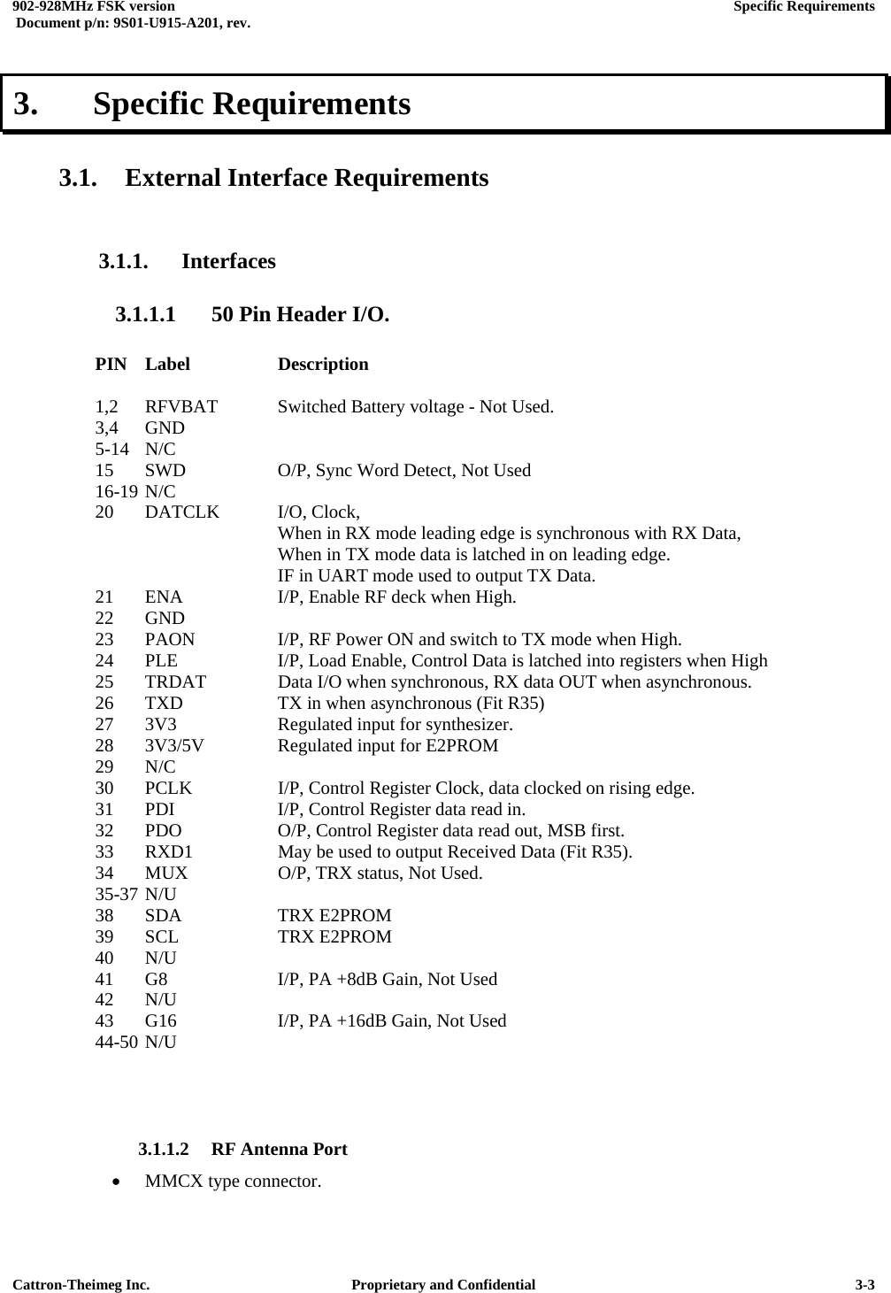  902-928MHz FSK version      Specific Requirements   Document p/n: 9S01-U915-A201, rev.   Cattron-Theimeg Inc.  Proprietary and Confidential   3-33.   Specific Requirements  3.1. External Interface Requirements  3.1.1. Interfaces 3.1.1.1  50 Pin Header I/O.      PIN Label    Description  1,2  RFVBAT  Switched Battery voltage - Not Used. 3,4 GND 5-14 N/C 15  SWD    O/P, Sync Word Detect, Not Used  16-19 N/C 20  DATCLK  I/O, Clock,        When in RX mode leading edge is synchronous with RX Data,            When in TX mode data is latched in on leading edge.        IF in UART mode used to output TX Data. 21  ENA    I/P, Enable RF deck when High.  22 GND 23  PAON    I/P, RF Power ON and switch to TX mode when High. 24  PLE    I/P, Load Enable, Control Data is latched into registers when High 25  TRDAT   Data I/O when synchronous, RX data OUT when asynchronous. 26  TXD    TX in when asynchronous (Fit R35) 27  3V3    Regulated input for synthesizer. 28  3V3/5V   Regulated input for E2PROM 29 N/C 30  PCLK    I/P, Control Register Clock, data clocked on rising edge. 31  PDI    I/P, Control Register data read in.  32  PDO    O/P, Control Register data read out, MSB first. 33  RXD1    May be used to output Received Data (Fit R35). 34  MUX    O/P, TRX status, Not Used. 35-37 N/U     38 SDA   TRX E2PROM 39 SCL   TRX E2PROM 40 N/U 41  G8    I/P, PA +8dB Gain, Not Used 42 N/U 43  G16    I/P, PA +16dB Gain, Not Used 44-50 N/U    3.1.1.2 RF Antenna Port •  MMCX type connector. 