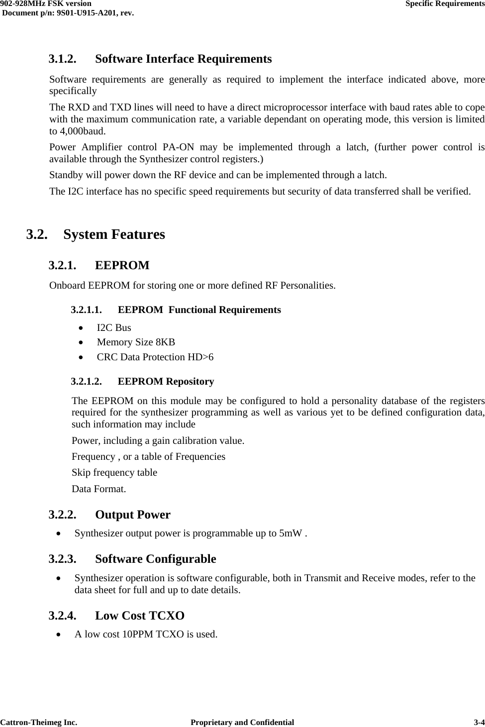  902-928MHz FSK version      Specific Requirements   Document p/n: 9S01-U915-A201, rev.   Cattron-Theimeg Inc.  Proprietary and Confidential   3-4 3.1.2.  Software Interface Requirements Software requirements are generally as required to implement the interface indicated above, more specifically The RXD and TXD lines will need to have a direct microprocessor interface with baud rates able to cope with the maximum communication rate, a variable dependant on operating mode, this version is limited to 4,000baud.  Power Amplifier control PA-ON may be implemented through a latch, (further power control is available through the Synthesizer control registers.) Standby will power down the RF device and can be implemented through a latch. The I2C interface has no specific speed requirements but security of data transferred shall be verified.  3.2. System Features 3.2.1. EEPROM Onboard EEPROM for storing one or more defined RF Personalities. 3.2.1.1. EEPROM  Functional Requirements •  I2C Bus •  Memory Size 8KB •  CRC Data Protection HD&gt;6 3.2.1.2. EEPROM Repository The EEPROM on this module may be configured to hold a personality database of the registers required for the synthesizer programming as well as various yet to be defined configuration data, such information may include Power, including a gain calibration value. Frequency , or a table of Frequencies Skip frequency table  Data Format. 3.2.2. Output Power •  Synthesizer output power is programmable up to 5mW .  3.2.3. Software Configurable •  Synthesizer operation is software configurable, both in Transmit and Receive modes, refer to the  data sheet for full and up to date details. 3.2.4.  Low Cost TCXO •  A low cost 10PPM TCXO is used.  