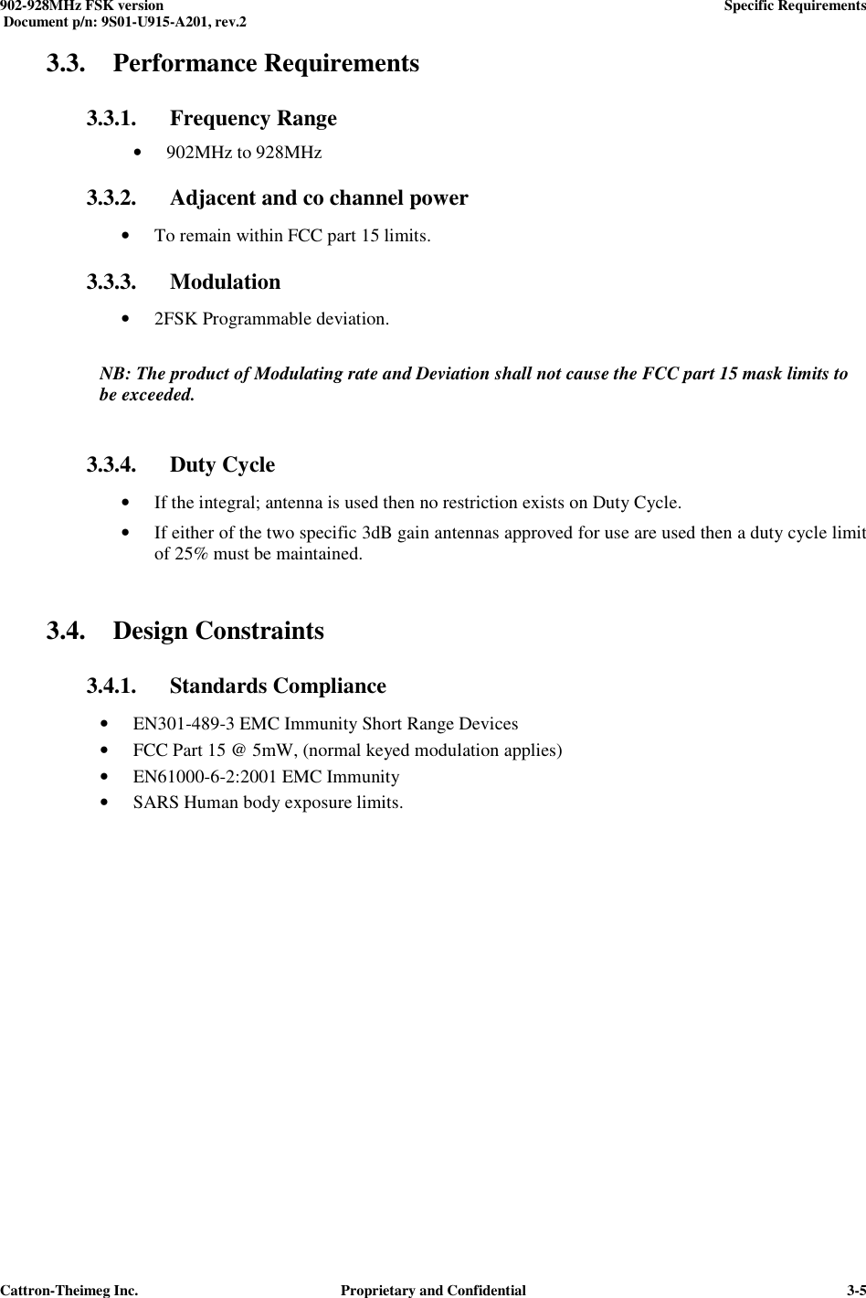  902-928MHz FSK version      Specific Requirements   Document p/n: 9S01-U915-A201, rev.2   Cattron-Theimeg Inc.  Proprietary and Confidential   3-53.3. Performance Requirements 3.3.1. Frequency Range  • 902MHz to 928MHz  3.3.2. Adjacent and co channel power  • To remain within FCC part 15 limits. 3.3.3. Modulation • 2FSK Programmable deviation.  NB: The product of Modulating rate and Deviation shall not cause the FCC part 15 mask limits to be exceeded.  3.3.4. Duty Cycle • If the integral; antenna is used then no restriction exists on Duty Cycle. • If either of the two specific 3dB gain antennas approved for use are used then a duty cycle limit of 25% must be maintained.  3.4. Design Constraints 3.4.1. Standards Compliance • EN301-489-3 EMC Immunity Short Range Devices • FCC Part 15 @ 5mW, (normal keyed modulation applies) • EN61000-6-2:2001 EMC Immunity • SARS Human body exposure limits.  