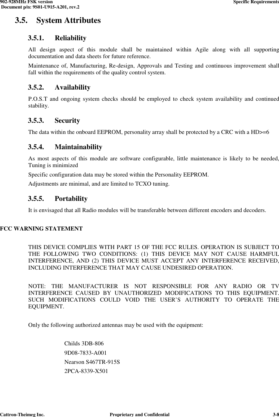  902-928MHz FSK version      Specific Requirements   Document p/n: 9S01-U915-A201, rev.2   Cattron-Theimeg Inc.  Proprietary and Confidential   3-83.5. System Attributes 3.5.1. Reliability All  design  aspect  of  this  module  shall  be  maintained  within  Agile  along  with  all  supporting documentation and data sheets for future reference. Maintenance of, Manufacturing, Re-design, Approvals and Testing and continuous improvement shall fall within the requirements of the quality control system.  3.5.2. Availability P.O.S.T and  ongoing  system  checks  should  be  employed to  check  system  availability and  continued stability. 3.5.3. Security The data within the onboard EEPROM, personality array shall be protected by a CRC with a HD&gt;=6 3.5.4. Maintainability As  most  aspects  of  this  module  are  software  configurable,  little  maintenance  is  likely  to  be  needed, Tuning is minimized Specific configuration data may be stored within the Personality EEPROM. Adjustments are minimal, and are limited to TCXO tuning. 3.5.5. Portability It is envisaged that all Radio modules will be transferable between different encoders and decoders.  FCC WARNING STATEMENT    THIS DEVICE COMPLIES WITH PART 15 OF THE FCC RULES. OPERATION IS SUBJECT TO THE  FOLLOWING  TWO  CONDITIONS:  (1)  THIS  DEVICE  MAY  NOT  CAUSE  HARMFUL INTERFERENCE,  AND  (2)  THIS  DEVICE  MUST  ACCEPT  ANY  INTERFERENCE  RECEIVED, INCLUDING INTERFERENCE THAT MAY CAUSE UNDESIRED OPERATION.    NOTE:  THE  MANUFACTURER  IS  NOT  RESPONSIBLE  FOR  ANY  RADIO  OR  TV INTERFERENCE  CAUSED  BY  UNAUTHORIZED  MODIFICATIONS  TO  THIS  EQUIPMENT. SUCH  MODIFICATIONS  COULD  VOID  THE  USER’S  AUTHORITY  TO  OPERATE  THE EQUIPMENT.    Only the following authorized antennas may be used with the equipment:     Childs 3DB-806  9D08-7833-A001  Nearson S467TR-915S 2PCA-8339-X501  