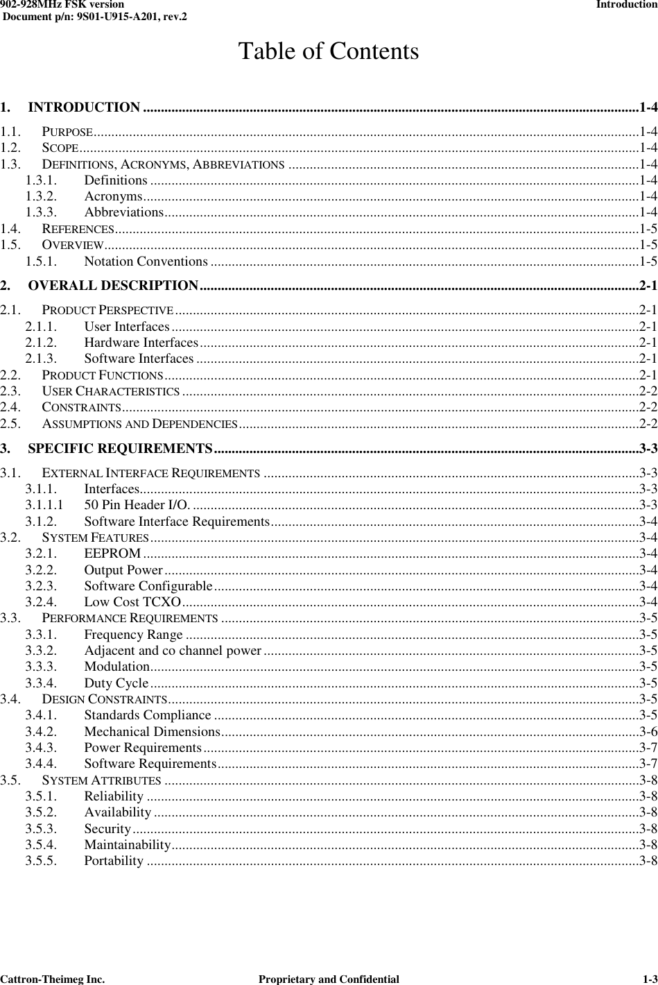  902-928MHz FSK version      Introduction   Document p/n: 9S01-U915-A201, rev.2   Cattron-Theimeg Inc.  Proprietary and Confidential   1-3Table of Contents 1. INTRODUCTION ............................................................................................................................................1-4 1.1. PURPOSE ..........................................................................................................................................................1-4 1.2. SCOPE ..............................................................................................................................................................1-4 1.3. DEFINITIONS, ACRONYMS, ABBREVIATIONS ...................................................................................................1-4 1.3.1. Definitions ..........................................................................................................................................1-4 1.3.2. Acronyms ............................................................................................................................................1-4 1.3.3. Abbreviations ......................................................................................................................................1-4 1.4. REFERENCES ....................................................................................................................................................1-5 1.5. OVERVIEW.......................................................................................................................................................1-5 1.5.1. Notation Conventions .........................................................................................................................1-5 2. OVERALL DESCRIPTION ............................................................................................................................2-1 2.1. PRODUCT PERSPECTIVE ...................................................................................................................................2-1 2.1.1. User Interfaces ....................................................................................................................................2-1 2.1.2. Hardware Interfaces ............................................................................................................................2-1 2.1.3. Software Interfaces .............................................................................................................................2-1 2.2. PRODUCT FUNCTIONS ......................................................................................................................................2-1 2.3. USER CHARACTERISTICS .................................................................................................................................2-2 2.4. CONSTRAINTS ..................................................................................................................................................2-2 2.5. ASSUMPTIONS AND DEPENDENCIES .................................................................................................................2-2 3. SPECIFIC REQUIREMENTS ........................................................................................................................3-3 3.1. EXTERNAL INTERFACE REQUIREMENTS ..........................................................................................................3-3 3.1.1. Interfaces.............................................................................................................................................3-3 3.1.1.1 50 Pin Header I/O. ..............................................................................................................................3-3 3.1.2. Software Interface Requirements ........................................................................................................3-4 3.2. SYSTEM FEATURES ..........................................................................................................................................3-4 3.2.1. EEPROM ............................................................................................................................................3-4 3.2.2. Output Power ......................................................................................................................................3-4 3.2.3. Software Configurable ........................................................................................................................3-4 3.2.4. Low Cost TCXO .................................................................................................................................3-4 3.3. PERFORMANCE REQUIREMENTS ......................................................................................................................3-5 3.3.1. Frequency Range ................................................................................................................................3-5 3.3.2. Adjacent and co channel power ..........................................................................................................3-5 3.3.3. Modulation ..........................................................................................................................................3-5 3.3.4. Duty Cycle ..........................................................................................................................................3-5 3.4. DESIGN CONSTRAINTS .....................................................................................................................................3-5 3.4.1. Standards Compliance ........................................................................................................................3-5 3.4.2. Mechanical Dimensions ......................................................................................................................3-6 3.4.3. Power Requirements ...........................................................................................................................3-7 3.4.4. Software Requirements .......................................................................................................................3-7 3.5. SYSTEM ATTRIBUTES ......................................................................................................................................3-8 3.5.1. Reliability ...........................................................................................................................................3-8 3.5.2. Availability .........................................................................................................................................3-8 3.5.3. Security ...............................................................................................................................................3-8 3.5.4. Maintainability ....................................................................................................................................3-8 3.5.5. Portability ...........................................................................................................................................3-8  