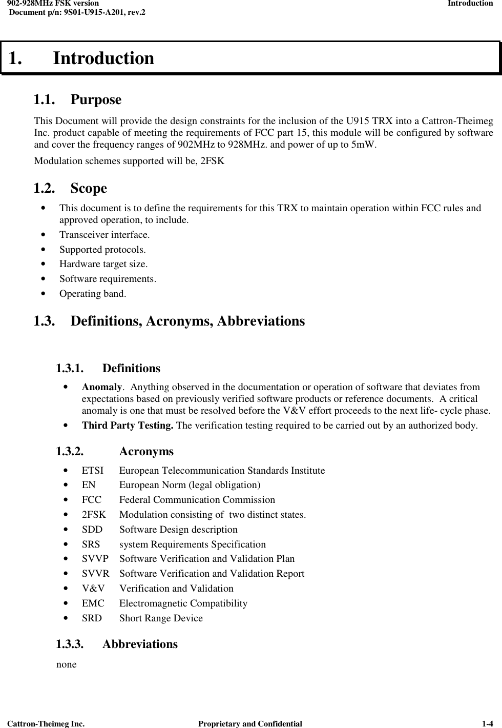  902-928MHz FSK version      Introduction   Document p/n: 9S01-U915-A201, rev.2   Cattron-Theimeg Inc.  Proprietary and Confidential   1-41.  Introduction  1.1. Purpose This Document will provide the design constraints for the inclusion of the U915 TRX into a Cattron-Theimeg Inc. product capable of meeting the requirements of FCC part 15, this module will be configured by software and cover the frequency ranges of 902MHz to 928MHz. and power of up to 5mW.  Modulation schemes supported will be, 2FSK  1.2. Scope • This document is to define the requirements for this TRX to maintain operation within FCC rules and approved operation, to include. • Transceiver interface. • Supported protocols. • Hardware target size.  • Software requirements.  • Operating band.  1.3. Definitions, Acronyms, Abbreviations  1.3.1. Definitions • Anomaly.  Anything observed in the documentation or operation of software that deviates from expectations based on previously verified software products or reference documents.  A critical anomaly is one that must be resolved before the V&amp;V effort proceeds to the next life- cycle phase. • Third Party Testing. The verification testing required to be carried out by an authorized body.  1.3.2.   Acronyms • ETSI  European Telecommunication Standards Institute • EN  European Norm (legal obligation) • FCC  Federal Communication Commission • 2FSK  Modulation consisting of  two distinct states. • SDD  Software Design description • SRS  system Requirements Specification • SVVP  Software Verification and Validation Plan • SVVR  Software Verification and Validation Report • V&amp;V  Verification and Validation • EMC  Electromagnetic Compatibility • SRD  Short Range Device 1.3.3. Abbreviations none 