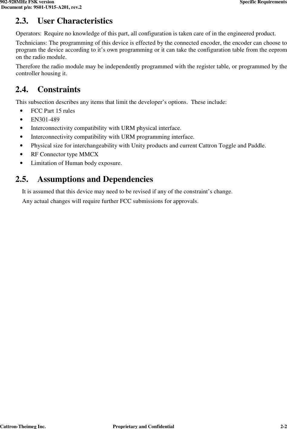  902-928MHz FSK version      Specific Requirements   Document p/n: 9S01-U915-A201, rev.2   Cattron-Theimeg Inc.  Proprietary and Confidential   2-22.3. User Characteristics Operators: Require no knowledge of this part, all configuration is taken care of in the engineered product. Technicians: The programming of this device is effected by the connected encoder, the encoder can choose to program the device according to it’s own programming or it can take the configuration table from the eeprom on the radio module. Therefore the radio module may be independently programmed with the register table, or programmed by the controller housing it. 2.4. Constraints This subsection describes any items that limit the developer’s options.  These include: • FCC Part 15 rules • EN301-489 • Interconnectivity compatibility with URM physical interface. • Interconnectivity compatibility with URM programming interface. • Physical size for interchangeability with Unity products and current Cattron Toggle and Paddle. • RF Connector type MMCX • Limitation of Human body exposure. 2.5. Assumptions and Dependencies   It is assumed that this device may need to be revised if any of the constraint’s change. Any actual changes will require further FCC submissions for approvals.   