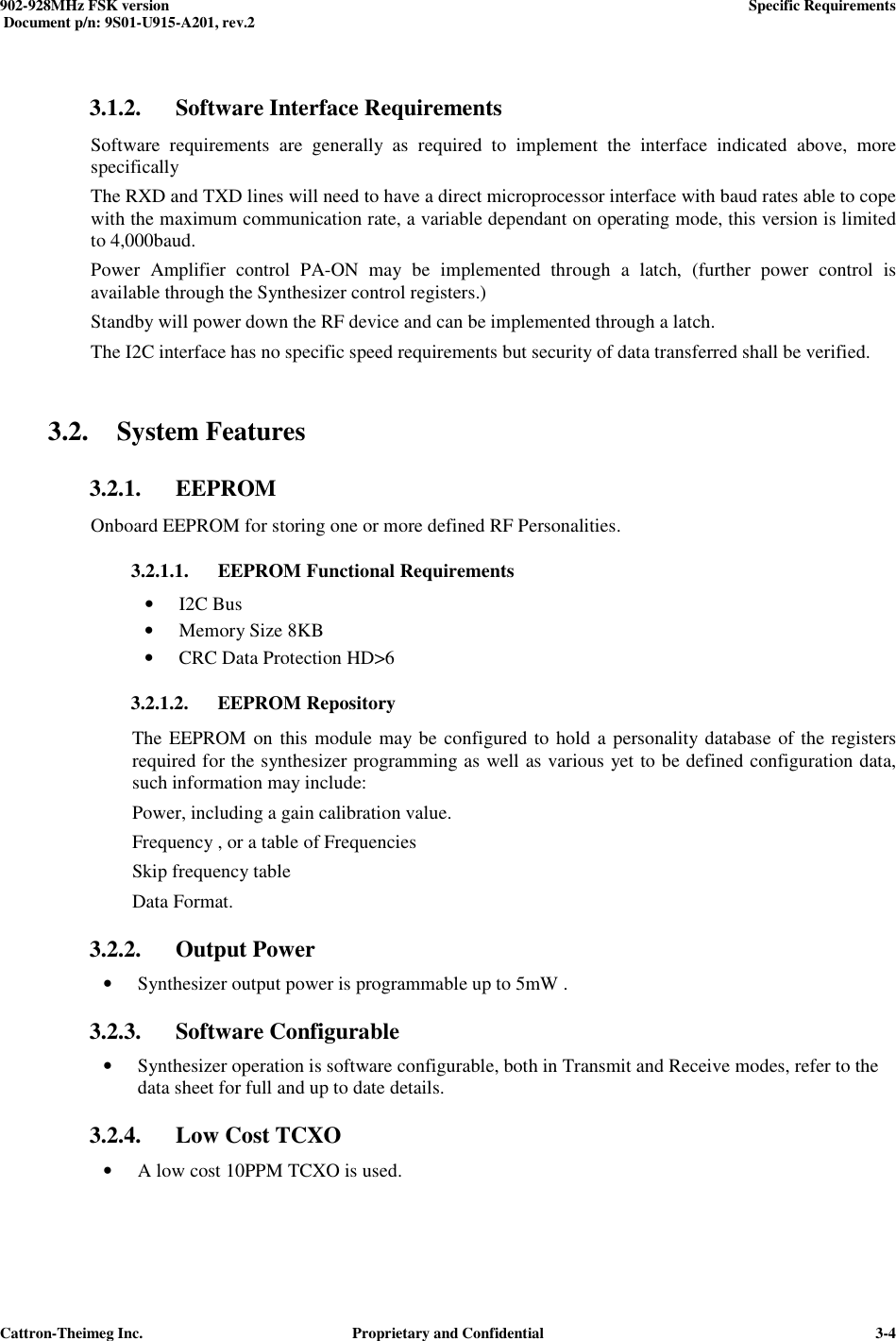  902-928MHz FSK version      Specific Requirements   Document p/n: 9S01-U915-A201, rev.2   Cattron-Theimeg Inc.  Proprietary and Confidential   3-4 3.1.2. Software Interface Requirements Software  requirements  are  generally  as  required  to  implement  the  interface  indicated  above,  more specifically The RXD and TXD lines will need to have a direct microprocessor interface with baud rates able to cope with the maximum communication rate, a variable dependant on operating mode, this version is limited to 4,000baud.  Power  Amplifier  control  PA-ON  may  be  implemented  through  a  latch,  (further  power  control  is available through the Synthesizer control registers.) Standby will power down the RF device and can be implemented through a latch. The I2C interface has no specific speed requirements but security of data transferred shall be verified.  3.2. System Features 3.2.1. EEPROM Onboard EEPROM for storing one or more defined RF Personalities. 3.2.1.1. EEPROM Functional Requirements • I2C Bus • Memory Size 8KB • CRC Data Protection HD&gt;6 3.2.1.2. EEPROM Repository The EEPROM on this module may be configured to hold a personality database of the registers required for the synthesizer programming as well as various yet to be defined configuration data, such information may include: Power, including a gain calibration value. Frequency , or a table of Frequencies Skip frequency table  Data Format. 3.2.2. Output Power • Synthesizer output power is programmable up to 5mW .  3.2.3. Software Configurable • Synthesizer operation is software configurable, both in Transmit and Receive modes, refer to the  data sheet for full and up to date details. 3.2.4. Low Cost TCXO • A low cost 10PPM TCXO is used.  