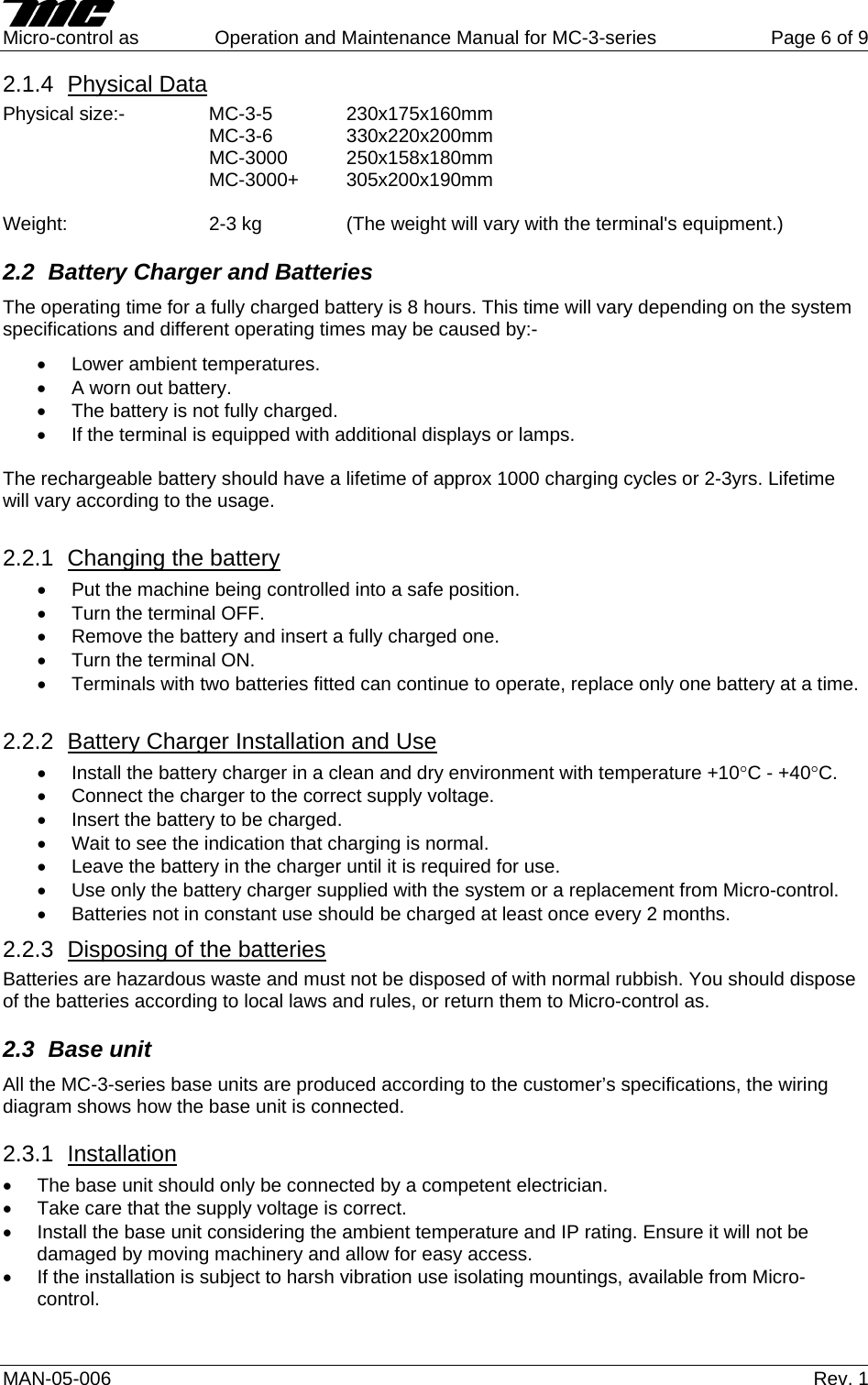     Micro-control as  Operation and Maintenance Manual for MC-3-series  Page 6 of 9 MAN-05-006   Rev. 1 2.1.4  Physical Data Physical size:-  MC-3-5  230x175x160mm    MC-3-6  330x220x200mm    MC-3000 250x158x180mm    MC-3000+ 305x200x190mm  Weight:     2-3 kg     (The weight will vary with the terminal's equipment.) 2.2  Battery Charger and Batteries The operating time for a fully charged battery is 8 hours. This time will vary depending on the system specifications and different operating times may be caused by:- &bull;  Lower ambient temperatures. &bull;  A worn out battery. &bull;  The battery is not fully charged. &bull;  If the terminal is equipped with additional displays or lamps.  The rechargeable battery should have a lifetime of approx 1000 charging cycles or 2-3yrs. Lifetime will vary according to the usage.  2.2.1  Changing the battery &bull;  Put the machine being controlled into a safe position. &bull;  Turn the terminal OFF. &bull;  Remove the battery and insert a fully charged one. &bull;  Turn the terminal ON. &bull;  Terminals with two batteries fitted can continue to operate, replace only one battery at a time.  2.2.2  Battery Charger Installation and Use &bull;  Install the battery charger in a clean and dry environment with temperature +10&deg;C - +40&deg;C. &bull;  Connect the charger to the correct supply voltage. &bull;  Insert the battery to be charged. &bull;  Wait to see the indication that charging is normal. &bull;  Leave the battery in the charger until it is required for use. &bull;  Use only the battery charger supplied with the system or a replacement from Micro-control. &bull;  Batteries not in constant use should be charged at least once every 2 months. 2.2.3  Disposing of the batteries Batteries are hazardous waste and must not be disposed of with normal rubbish. You should dispose of the batteries according to local laws and rules, or return them to Micro-control as. 2.3 Base unit All the MC-3-series base units are produced according to the customer&rsquo;s specifications, the wiring diagram shows how the base unit is connected.  2.3.1  Installation &bull;  The base unit should only be connected by a competent electrician. &bull;  Take care that the supply voltage is correct. &bull;  Install the base unit considering the ambient temperature and IP rating. Ensure it will not be damaged by moving machinery and allow for easy access. &bull;  If the installation is subject to harsh vibration use isolating mountings, available from Micro-control. 