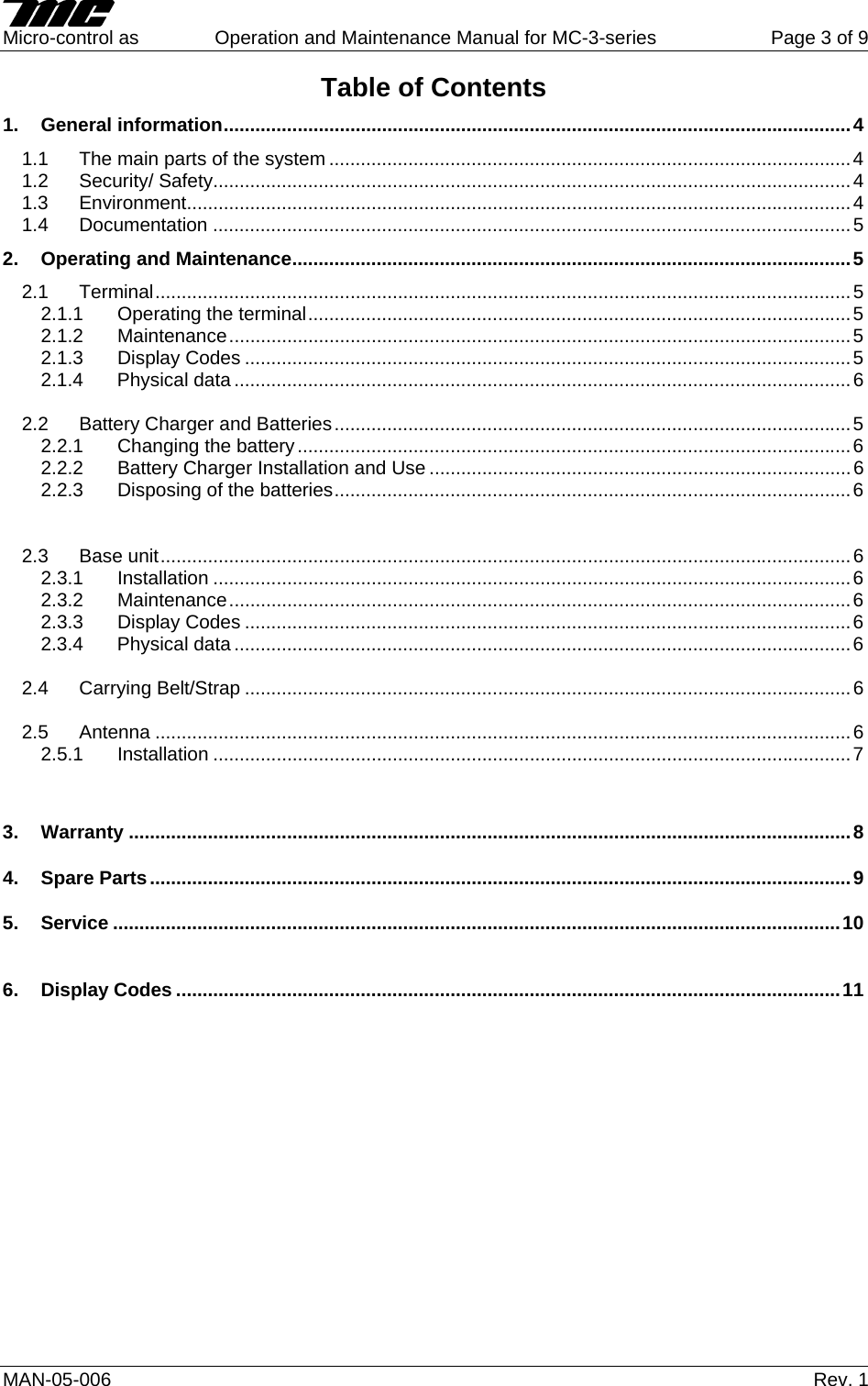     Micro-control as  Operation and Maintenance Manual for MC-3-series  Page 3 of 9 MAN-05-006   Rev. 1 Table of Contents 1. General information.......................................................................................................................4 1.1  The main parts of the system ...................................................................................................4 1.2 Security/ Safety.........................................................................................................................4 1.3 Environment..............................................................................................................................4 1.4 Documentation .........................................................................................................................5 2. Operating and Maintenance..........................................................................................................5 2.1 Terminal....................................................................................................................................5 2.1.1 Operating the terminal.......................................................................................................5 2.1.2 Maintenance......................................................................................................................5 2.1.3 Display Codes ...................................................................................................................5 2.1.4 Physical data .....................................................................................................................6  2.2 Battery Charger and Batteries..................................................................................................5 2.2.1 Changing the battery.........................................................................................................6 2.2.2 Battery Charger Installation and Use ................................................................................6 2.2.3 Disposing of the batteries..................................................................................................6   2.3 Base unit...................................................................................................................................6 2.3.1 Installation .........................................................................................................................6 2.3.2 Maintenance......................................................................................................................6 2.3.3 Display Codes ...................................................................................................................6 2.3.4 Physical data .....................................................................................................................6  2.4 Carrying Belt/Strap ...................................................................................................................6  2.5 Antenna ....................................................................................................................................6 2.5.1 Installation .........................................................................................................................7   3. Warranty .........................................................................................................................................8 4. Spare Parts.....................................................................................................................................9 5. Service ..........................................................................................................................................10  6. Display Codes ..............................................................................................................................11               