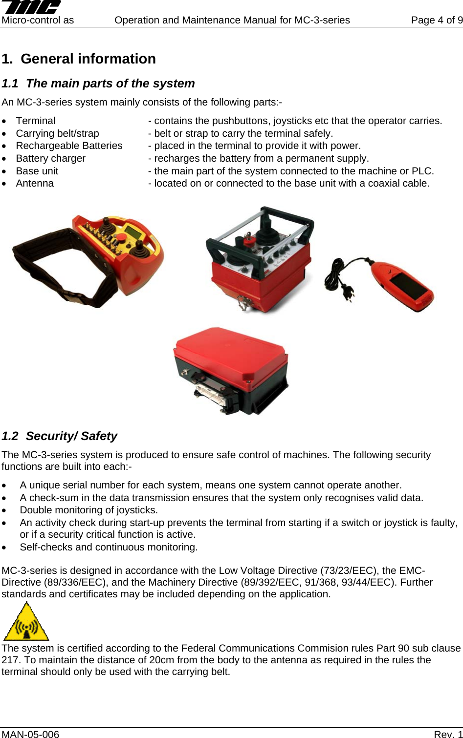     Micro-control as  Operation and Maintenance Manual for MC-3-series  Page 4 of 9 1. General information 1.1  The main parts of the system  An MC-3-series system mainly consists of the following parts:- •  Terminal       - contains the pushbuttons, joysticks etc that the operator carries. •  Carrying belt/strap    - belt or strap to carry the terminal safely. •  Rechargeable Batteries  - placed in the terminal to provide it with power. •  Battery charger    - recharges the battery from a permanent supply. •  Base unit      - the main part of the system connected to the machine or PLC. •  Antenna      - located on or connected to the base unit with a coaxial cable.    1.2 Security/ Safety The MC-3-series system is produced to ensure safe control of machines. The following security functions are built into each:- •  A unique serial number for each system, means one system cannot operate another. •  A check-sum in the data transmission ensures that the system only recognises valid data. •  Double monitoring of joysticks. •  An activity check during start-up prevents the terminal from starting if a switch or joystick is faulty, or if a security critical function is active. •  Self-checks and continuous monitoring.  MC-3-series is designed in accordance with the Low Voltage Directive (73/23/EEC), the EMC-Directive (89/336/EEC), and the Machinery Directive (89/392/EEC, 91/368, 93/44/EEC). Further standards and certificates may be included depending on the application.  The system is certified according to the Federal Communications Commision rules Part 90 sub clause 217. To maintain the distance of 20cm from the body to the antenna as required in the rules the terminal should only be used with the carrying belt.  MAN-05-006   Rev. 1 