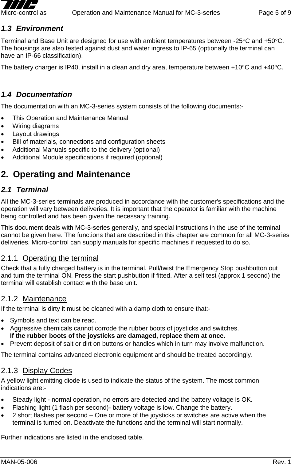     Micro-control as  Operation and Maintenance Manual for MC-3-series  Page 5 of 9 MAN-05-006   Rev. 1 1.3 Environment Terminal and Base Unit are designed for use with ambient temperatures between -25°C and +50°C. The housings are also tested against dust and water ingress to IP-65 (optionally the terminal can have an IP-66 classification). The battery charger is IP40, install in a clean and dry area, temperature between +10°C and +40°C.  1.4 Documentation The documentation with an MC-3-series system consists of the following documents:- •  This Operation and Maintenance Manual • Wiring diagrams • Layout drawings •  Bill of materials, connections and configuration sheets •  Additional Manuals specific to the delivery (optional) •  Additional Module specifications if required (optional) 2.  Operating and Maintenance 2.1 Terminal All the MC-3-series terminals are produced in accordance with the customer&apos;s specifications and the operation will vary between deliveries. It is important that the operator is familiar with the machine being controlled and has been given the necessary training. This document deals with MC-3-series generally, and special instructions in the use of the terminal cannot be given here. The functions that are described in this chapter are common for all MC-3-series deliveries. Micro-control can supply manuals for specific machines if requested to do so. 2.1.1  Operating the terminal Check that a fully charged battery is in the terminal. Pull/twist the Emergency Stop pushbutton out and turn the terminal ON. Press the start pushbutton if fitted. After a self test (approx 1 second) the terminal will establish contact with the base unit. 2.1.2  Maintenance  If the terminal is dirty it must be cleaned with a damp cloth to ensure that:- •  Symbols and text can be read. •  Aggressive chemicals cannot corrode the rubber boots of joysticks and switches. If the rubber boots of the joysticks are damaged, replace them at once. •  Prevent deposit of salt or dirt on buttons or handles which in turn may involve malfunction. The terminal contains advanced electronic equipment and should be treated accordingly.  2.1.3  Display Codes A yellow light emitting diode is used to indicate the status of the system. The most common indications are:- •  Steady light - normal operation, no errors are detected and the battery voltage is OK. •  Flashing light (1 flash per second)- battery voltage is low. Change the battery. •  2 short flashes per second – One or more of the joysticks or switches are active when the terminal is turned on. Deactivate the functions and the terminal will start normally.  Further indications are listed in the enclosed table.  