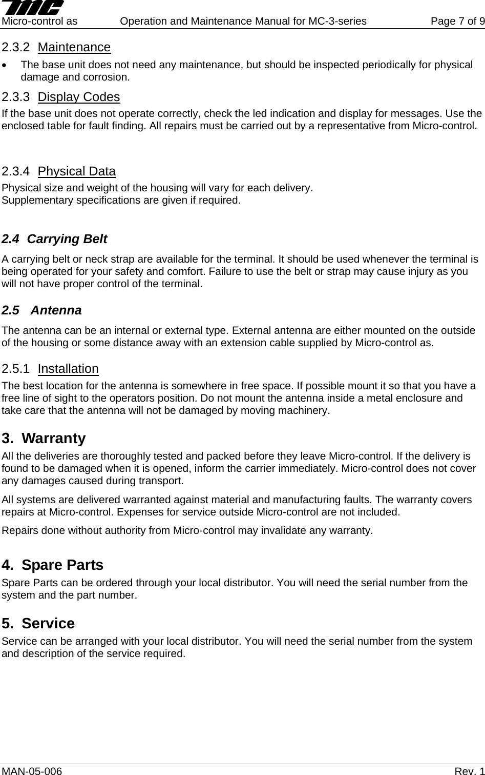     Micro-control as  Operation and Maintenance Manual for MC-3-series  Page 7 of 9 MAN-05-006   Rev. 1 2.3.2  Maintenance •  The base unit does not need any maintenance, but should be inspected periodically for physical damage and corrosion. 2.3.3  Display Codes If the base unit does not operate correctly, check the led indication and display for messages. Use the enclosed table for fault finding. All repairs must be carried out by a representative from Micro-control.  2.3.4  Physical Data Physical size and weight of the housing will vary for each delivery. Supplementary specifications are given if required.  2.4 Carrying Belt A carrying belt or neck strap are available for the terminal. It should be used whenever the terminal is being operated for your safety and comfort. Failure to use the belt or strap may cause injury as you will not have proper control of the terminal. 2.5  Antenna The antenna can be an internal or external type. External antenna are either mounted on the outside of the housing or some distance away with an extension cable supplied by Micro-control as. 2.5.1  Installation The best location for the antenna is somewhere in free space. If possible mount it so that you have a free line of sight to the operators position. Do not mount the antenna inside a metal enclosure and take care that the antenna will not be damaged by moving machinery.  3. Warranty All the deliveries are thoroughly tested and packed before they leave Micro-control. If the delivery is found to be damaged when it is opened, inform the carrier immediately. Micro-control does not cover any damages caused during transport. All systems are delivered warranted against material and manufacturing faults. The warranty covers repairs at Micro-control. Expenses for service outside Micro-control are not included. Repairs done without authority from Micro-control may invalidate any warranty. 4. Spare Parts Spare Parts can be ordered through your local distributor. You will need the serial number from the system and the part number. 5. Service Service can be arranged with your local distributor. You will need the serial number from the system and description of the service required.          