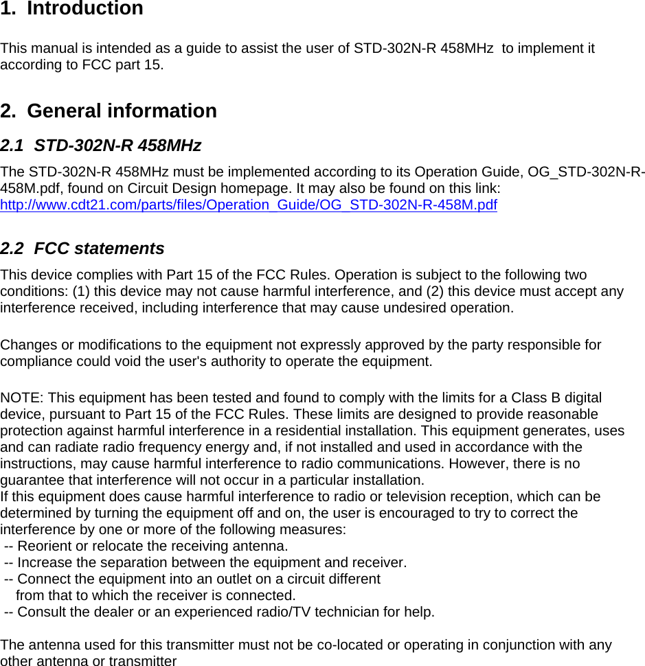   1. Introduction  This manual is intended as a guide to assist the user of STD-302N-R 458MHz  to implement it according to FCC part 15. 2. General information 2.1 STD-302N-R 458MHz The STD-302N-R 458MHz must be implemented according to its Operation Guide, OG_STD-302N-R-458M.pdf, found on Circuit Design homepage. It may also be found on this link: http://www.cdt21.com/parts/files/Operation_Guide/OG_STD-302N-R-458M.pdf  2.2 FCC statements This device complies with Part 15 of the FCC Rules. Operation is subject to the following two conditions: (1) this device may not cause harmful interference, and (2) this device must accept any interference received, including interference that may cause undesired operation.   Changes or modifications to the equipment not expressly approved by the party responsible for compliance could void the user's authority to operate the equipment.   NOTE: This equipment has been tested and found to comply with the limits for a Class B digital device, pursuant to Part 15 of the FCC Rules. These limits are designed to provide reasonable protection against harmful interference in a residential installation. This equipment generates, uses and can radiate radio frequency energy and, if not installed and used in accordance with the instructions, may cause harmful interference to radio communications. However, there is no guarantee that interference will not occur in a particular installation. If this equipment does cause harmful interference to radio or television reception, which can be determined by turning the equipment off and on, the user is encouraged to try to correct the interference by one or more of the following measures:  -- Reorient or relocate the receiving antenna.  -- Increase the separation between the equipment and receiver.  -- Connect the equipment into an outlet on a circuit different     from that to which the receiver is connected.  -- Consult the dealer or an experienced radio/TV technician for help.  The antenna used for this transmitter must not be co-located or operating in conjunction with any other antenna or transmitter 