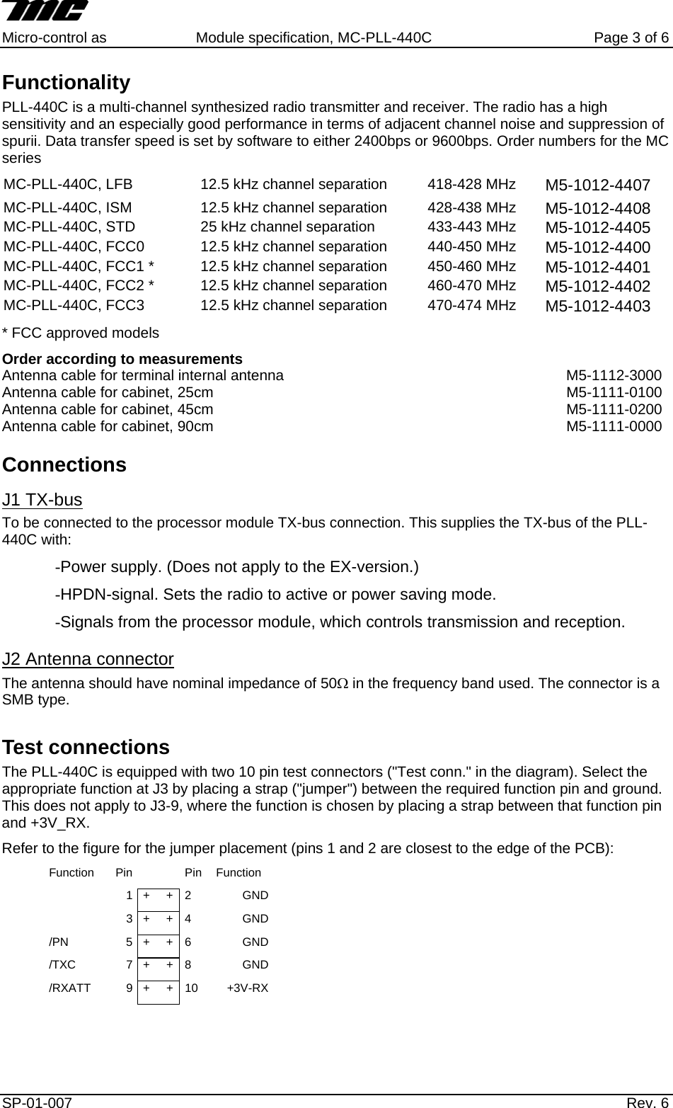     Micro-control as  Module specification, MC-PLL-440C        Page 3 of 6 Functionality PLL-440C is a multi-channel synthesized radio transmitter and receiver. The radio has a high sensitivity and an especially good performance in terms of adjacent channel noise and suppression of spurii. Data transfer speed is set by software to either 2400bps or 9600bps. Order numbers for the MC series MC-PLL-440C, LFB  12.5 kHz channel separation  418-428 MHz  M5-1012-4407 MC-PLL-440C, ISM  12.5 kHz channel separation  428-438 MHz  M5-1012-4408 MC-PLL-440C, STD  25 kHz channel separation  433-443 MHz  M5-1012-4405 MC-PLL-440C, FCC0  12.5 kHz channel separation  440-450 MHz  M5-1012-4400 MC-PLL-440C, FCC1 *  12.5 kHz channel separation  450-460 MHz  M5-1012-4401 MC-PLL-440C, FCC2 *  12.5 kHz channel separation  460-470 MHz  M5-1012-4402 MC-PLL-440C, FCC3  12.5 kHz channel separation  470-474 MHz  M5-1012-4403 * FCC approved models Order according to measurements   Antenna cable for terminal internal antenna  M5-1112-3000 Antenna cable for cabinet, 25cm  M5-1111-0100 Antenna cable for cabinet, 45cm  M5-1111-0200 Antenna cable for cabinet, 90cm  M5-1111-0000 Connections J1 TX-bus  To be connected to the processor module TX-bus connection. This supplies the TX-bus of the PLL-440C with: -Power supply. (Does not apply to the EX-version.) -HPDN-signal. Sets the radio to active or power saving mode. -Signals from the processor module, which controls transmission and reception. J2 Antenna connector The antenna should have nominal impedance of 50Ω in the frequency band used. The connector is a   SMB type. Test connections The PLL-440C is equipped with two 10 pin test connectors ("Test conn." in the diagram). Select the appropriate function at J3 by placing a strap ("jumper") between the required function pin and ground. This does not apply to J3-9, where the function is chosen by placing a strap between that function pin and +3V_RX. Refer to the figure for the jumper placement (pins 1 and 2 are closest to the edge of the PCB):  Function Pin    Pin Function   1  +     +  2  GND  3  +     +  4  GND/PN  5  +     +  6  GND/TXC  7  +     +  8  GND/RXATT  9  +     +  10  +3V-RXSP-01-007                    Rev. 6  