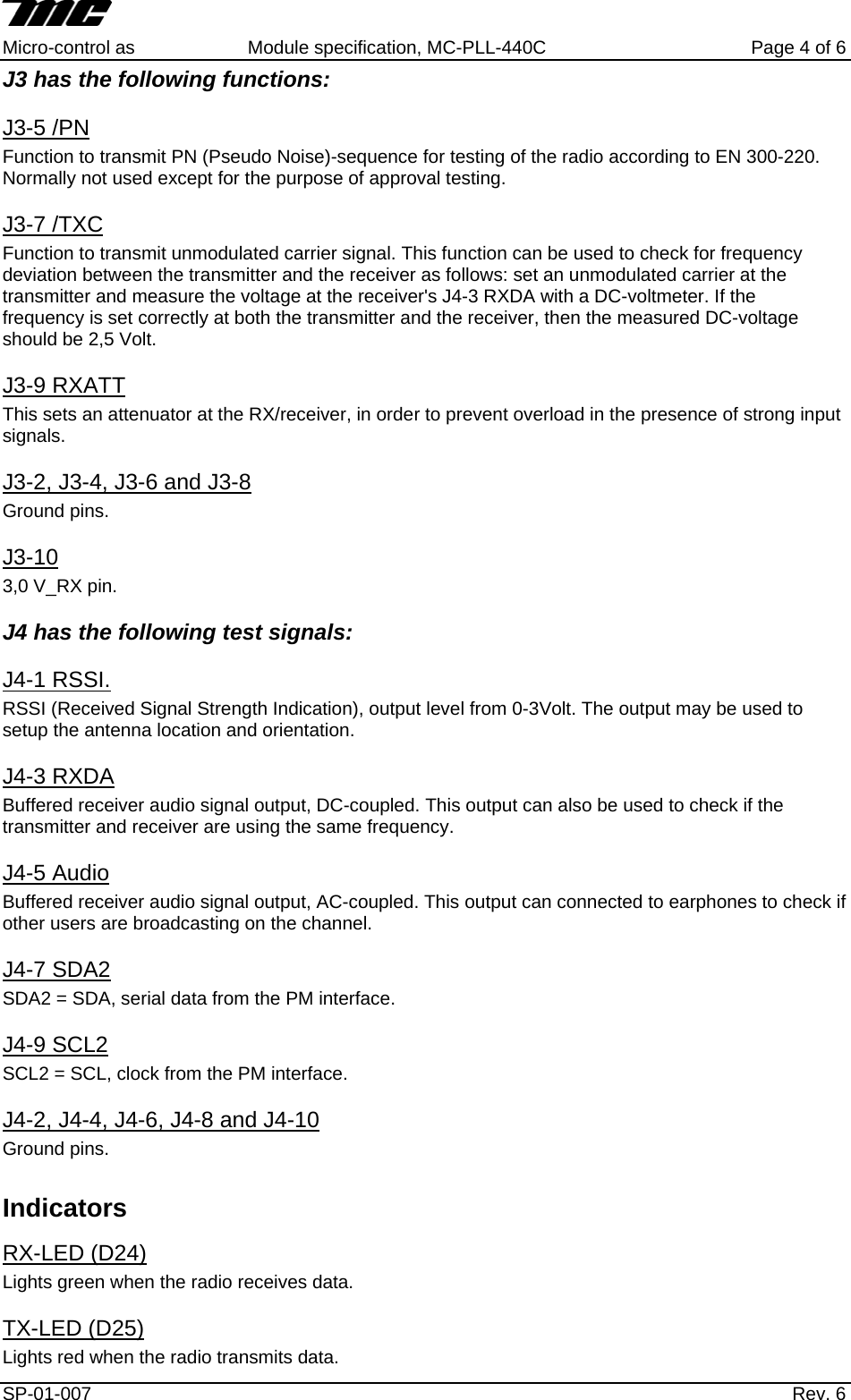     Micro-control as  Module specification, MC-PLL-440C        Page 4 of 6 J3 has the following functions: J3-5 /PN Function to transmit PN (Pseudo Noise)-sequence for testing of the radio according to EN 300-220. Normally not used except for the purpose of approval testing. J3-7 /TXC Function to transmit unmodulated carrier signal. This function can be used to check for frequency deviation between the transmitter and the receiver as follows: set an unmodulated carrier at the transmitter and measure the voltage at the receiver's J4-3 RXDA with a DC-voltmeter. If the  frequency is set correctly at both the transmitter and the receiver, then the measured DC-voltage should be 2,5 Volt. J3-9 RXATT This sets an attenuator at the RX/receiver, in order to prevent overload in the presence of strong input signals.  J3-2, J3-4, J3-6 and J3-8 Ground pins.  J3-10 3,0 V_RX pin. J4 has the following test signals: J4-1 RSSI. RSSI (Received Signal Strength Indication), output level from 0-3Volt. The output may be used to setup the antenna location and orientation. J4-3 RXDA Buffered receiver audio signal output, DC-coupled. This output can also be used to check if the transmitter and receiver are using the same frequency. J4-5 Audio Buffered receiver audio signal output, AC-coupled. This output can connected to earphones to check if other users are broadcasting on the channel. J4-7 SDA2 SDA2 = SDA, serial data from the PM interface. J4-9 SCL2 SCL2 = SCL, clock from the PM interface. J4-2, J4-4, J4-6, J4-8 and J4-10 Ground pins.  Indicators RX-LED (D24) Lights green when the radio receives data. TX-LED (D25)  Lights red when the radio transmits data. SP-01-007                    Rev. 6  