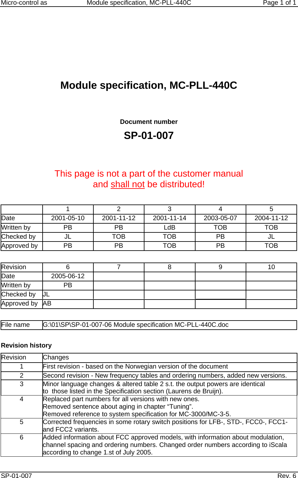     Micro-control as  Module specification, MC-PLL-440C        Page 1 of 1       Module specification, MC-PLL-440C   Document number SP-01-007   This page is not a part of the customer manual  and shall not be distributed!    1 2 3  4 5 Date  2001-05-10  2001-11-12 2001-11-14 2003-05-07 2004-11-12 Written by  PB  PB  LdB  TOB  TOB Checked by  JL  TOB  TOB  PB  JL Approved by  PB  PB TOB PB TOB  Revision 6 7 8 9 10 Date 2005-06-12     Written by PB      Checked by  JL         Approved by   AB          File name  G:\01\SP\SP-01-007-06 Module specification MC-PLL-440C.doc  Revision history Revision Changes 1  First revision - based on the Norwegian version of the document 2  Second revision - New frequency tables and ordering numbers, added new versions. 3  Minor language changes &amp; altered table 2 s.t. the output powers are identical  to  those listed in the Specification section (Laurens de Bruijn). 4  Replaced part numbers for all versions with new ones. Removed sentence about aging in chapter &ldquo;Tuning&rdquo;. Removed reference to system specification for MC-3000/MC-3-5. 5  Corrected frequencies in some rotary switch positions for LFB-, STD-, FCC0-, FCC1- and FCC2 variants. 6  Added information about FCC approved models, with information about modulation, channel spacing and ordering numbers. Changed order numbers according to iScala according to change 1.st of July 2005. SP-01-007                    Rev. 6  