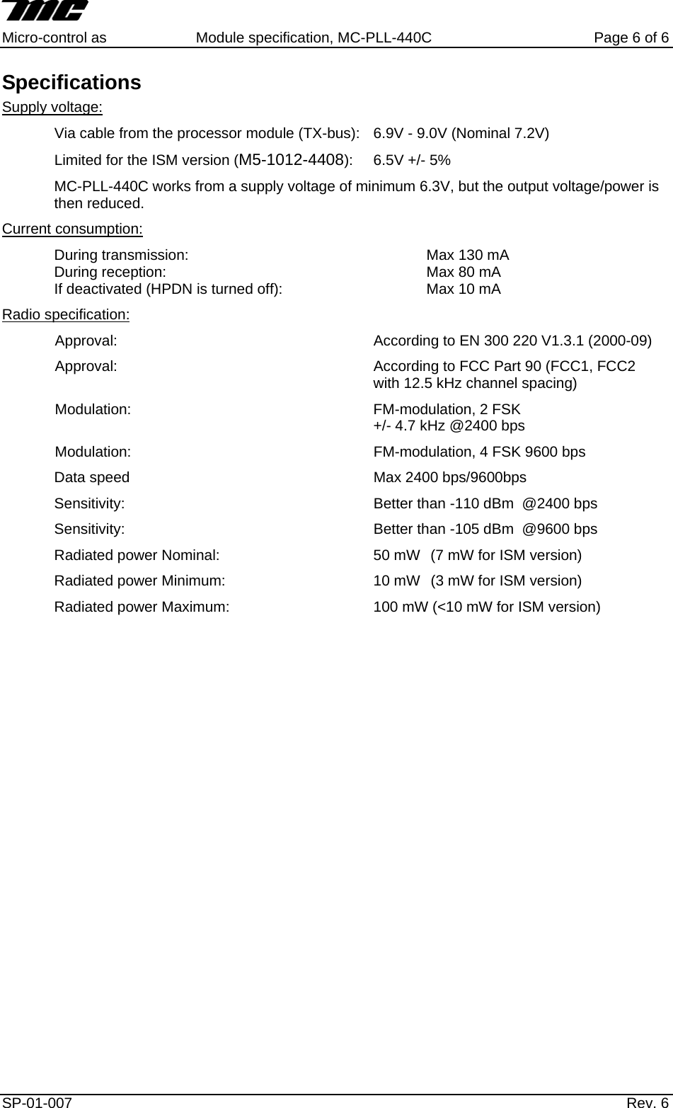     Micro-control as  Module specification, MC-PLL-440C        Page 6 of 6 Specifications Supply voltage: Via cable from the processor module (TX-bus):  6.9V - 9.0V (Nominal 7.2V) Limited for the ISM version (M5-1012-4408):  6.5V +/- 5% MC-PLL-440C works from a supply voltage of minimum 6.3V, but the output voltage/power is then reduced. Current consumption: During transmission:     Max 130 mA During reception:     Max 80 mA If deactivated (HPDN is turned off):      Max 10 mA Radio specification: Approval:  According to EN 300 220 V1.3.1 (2000-09) Approval:  According to FCC Part 90 (FCC1, FCC2 with 12.5 kHz channel spacing) Modulation:  FM-modulation, 2 FSK  +/- 4.7 kHz @2400 bps Modulation:  FM-modulation, 4 FSK 9600 bps Data speed     Max 2400 bps/9600bps Sensitivity:          Better than -110 dBm  @2400 bps Sensitivity:          Better than -105 dBm  @9600 bps Radiated power Nominal:      50 mW   (7 mW for ISM version) Radiated power Minimum:      10 mW   (3 mW for ISM version) Radiated power Maximum:      100 mW (<10 mW for ISM version)   SP-01-007                    Rev. 6  