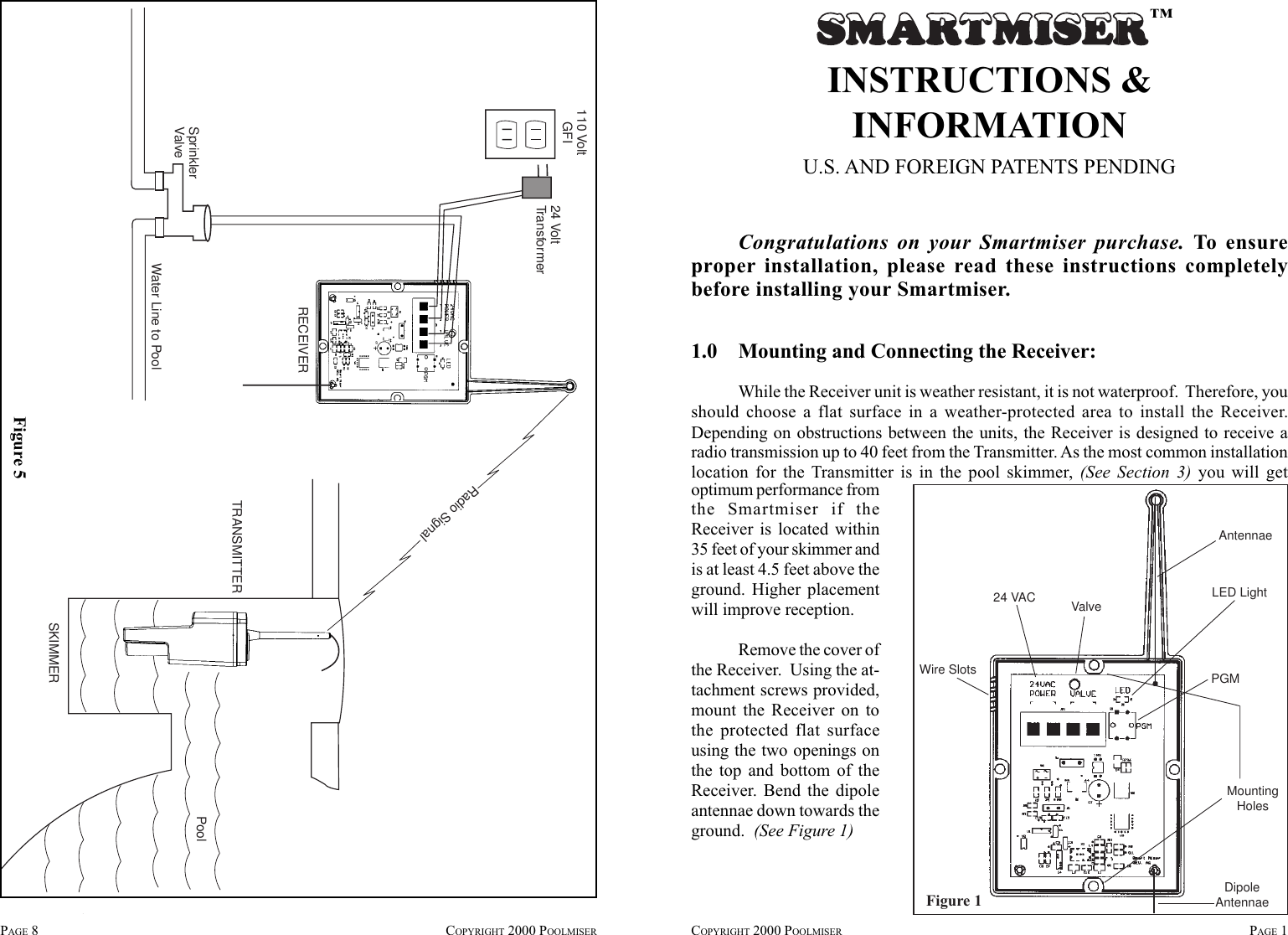 INSTRUCTIONS &amp;INFORMATIONU.S. AND FOREIGN PATENTS PENDINGCongratulations on your Smartmiser purchase. To ensureproper installation, please read these instructions completelybefore installing your Smartmiser.1.0    Mounting and Connecting the Receiver:While the Receiver unit is weather resistant, it is not waterproof.  Therefore, youshould choose a flat surface in a weather-protected area to install the Receiver.Depending on obstructions between the units, the Receiver is designed to receive aradio transmission up to 40 feet from the Transmitter. As the most common installationlocation for the Transmitter is in the pool skimmer, (See Section 3) you will getoptimum performance fromthe Smartmiser if theReceiver is located within35 feet of your skimmer andis at least 4.5 feet above theground. Higher placementwill improve reception.Remove the cover ofthe Receiver.  Using the at-tachment screws provided,mount the Receiver on tothe protected flat surfaceusing the two openings onthe top and bottom of theReceiver. Bend the dipoleantennae down towards theground.  (See Figure 1)™COPYRIGHT 2000 POOLMISER PAGE 1Figure 1MountingHolesPGMWire SlotsValve24 VAC LED LightAntennaeDipoleAntennaePAGE 8COPYRIGHT 2000 POOLMISER110 VoltGFI 24 VoltTransformerRECEIVERSKIMMERTRANSMITTERPoolWater Line to PoolSprinklerValveRadio SignalFigure 5