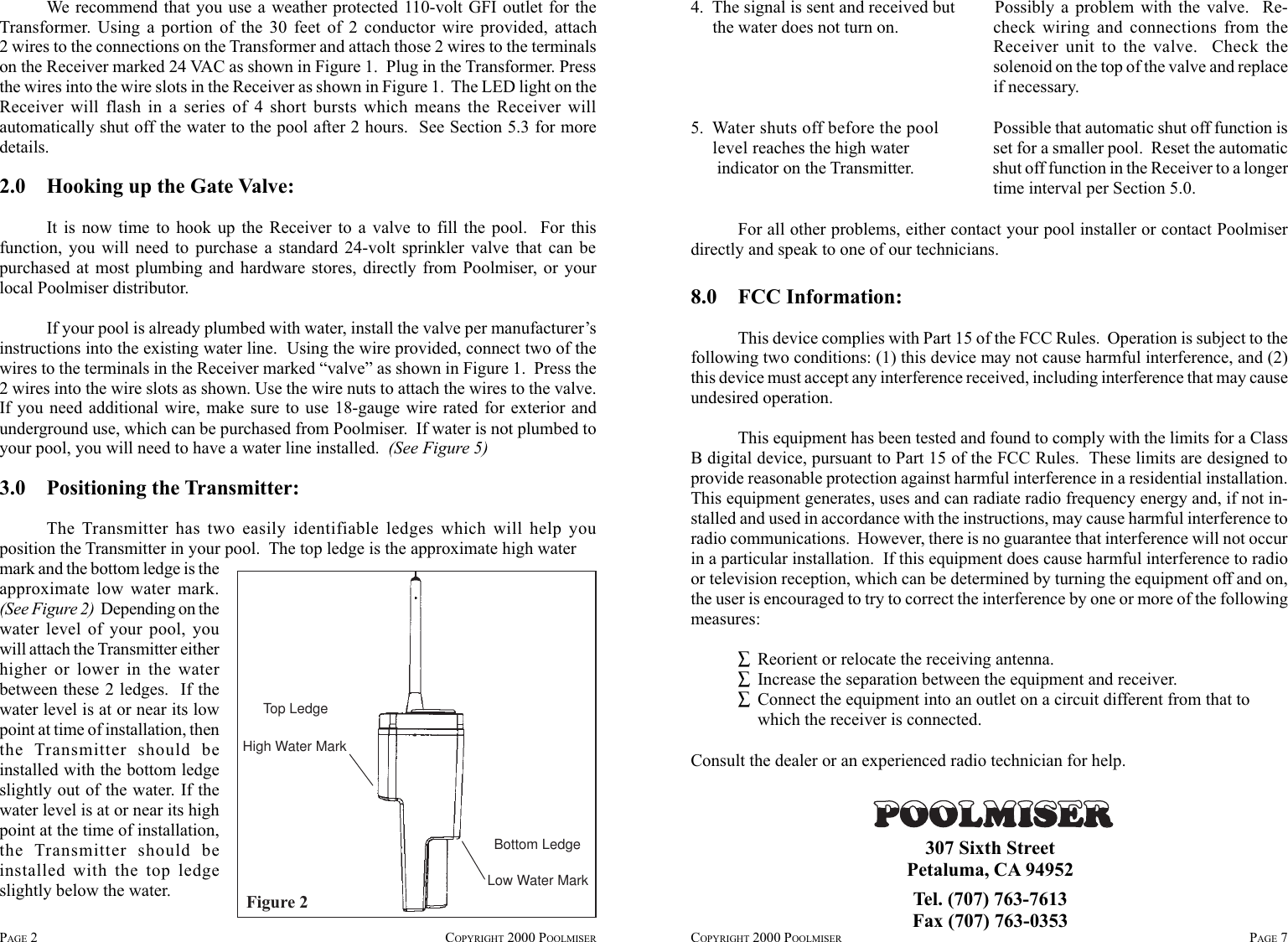 We recommend that you use a weather protected 110-volt GFI outlet for theTransformer. Using a portion of the 30 feet of 2 conductor wire provided, attach2 wires to the connections on the Transformer and attach those 2 wires to the terminalson the Receiver marked 24 VAC as shown in Figure 1.  Plug in the Transformer. Pressthe wires into the wire slots in the Receiver as shown in Figure 1.  The LED light on theReceiver will flash in a series of 4 short bursts which means the Receiver willautomatically shut off the water to the pool after 2 hours.  See Section 5.3 for moredetails.2.0    Hooking up the Gate Valve:It is now time to hook up the Receiver to a valve to fill the pool.  For thisfunction, you will need to purchase a standard 24-volt sprinkler valve that can bepurchased at most plumbing and hardware stores, directly from Poolmiser, or yourlocal Poolmiser distributor.If your pool is already plumbed with water, install the valve per manufacturer’sinstructions into the existing water line.  Using the wire provided, connect two of thewires to the terminals in the Receiver marked “valve” as shown in Figure 1.  Press the2 wires into the wire slots as shown. Use the wire nuts to attach the wires to the valve.If you need additional wire, make sure to use 18-gauge wire rated for exterior andunderground use, which can be purchased from Poolmiser.  If water is not plumbed toyour pool, you will need to have a water line installed.  (See Figure 5)3.0    Positioning the Transmitter:The Transmitter has two easily identifiable ledges which will help youposition the Transmitter in your pool.  The top ledge is the approximate high waterPAGE 2COPYRIGHT 2000 POOLMISER COPYRIGHT 2000 POOLMISER PAGE 7Figure 2Top LedgeHigh Water MarkLow Water MarkBottom Ledgemark and the bottom ledge is theapproximate low water mark.(See Figure 2)  Depending on thewater level of your pool, youwill attach the Transmitter eitherhigher or lower in the waterbetween these 2 ledges.  If thewater level is at or near its lowpoint at time of installation, thenthe Transmitter should beinstalled with the bottom ledgeslightly out of the water. If thewater level is at or near its highpoint at the time of installation,the Transmitter should beinstalled with the top ledgeslightly below the water.4.  The signal is sent and received but Possibly a problem with the valve.  Re-     the water does not turn on. check wiring and connections from theReceiver unit to the valve.  Check thesolenoid on the top of the valve and replaceif necessary.5.  Water shuts off before the pool Possible that automatic shut off function is     level reaches the high water set for a smaller pool.  Reset the automatic      indicator on the Transmitter. shut off function in the Receiver to a longertime interval per Section 5.0.For all other problems, either contact your pool installer or contact Poolmiserdirectly and speak to one of our technicians.307 Sixth StreetPetaluma, CA 94952Tel. (707) 763-7613Fax (707) 763-03538.0 FCC Information:This device complies with Part 15 of the FCC Rules.  Operation is subject to thefollowing two conditions: (1) this device may not cause harmful interference, and (2)this device must accept any interference received, including interference that may causeundesired operation.This equipment has been tested and found to comply with the limits for a ClassB digital device, pursuant to Part 15 of the FCC Rules.  These limits are designed toprovide reasonable protection against harmful interference in a residential installation.This equipment generates, uses and can radiate radio frequency energy and, if not in-stalled and used in accordance with the instructions, may cause harmful interference toradio communications.  However, there is no guarantee that interference will not occurin a particular installation.  If this equipment does cause harmful interference to radioor television reception, which can be determined by turning the equipment off and on,the user is encouraged to try to correct the interference by one or more of the followingmeasures:∑Reorient or relocate the receiving antenna.∑Increase the separation between the equipment and receiver.∑Connect the equipment into an outlet on a circuit different from that towhich the receiver is connected.Consult the dealer or an experienced radio technician for help.