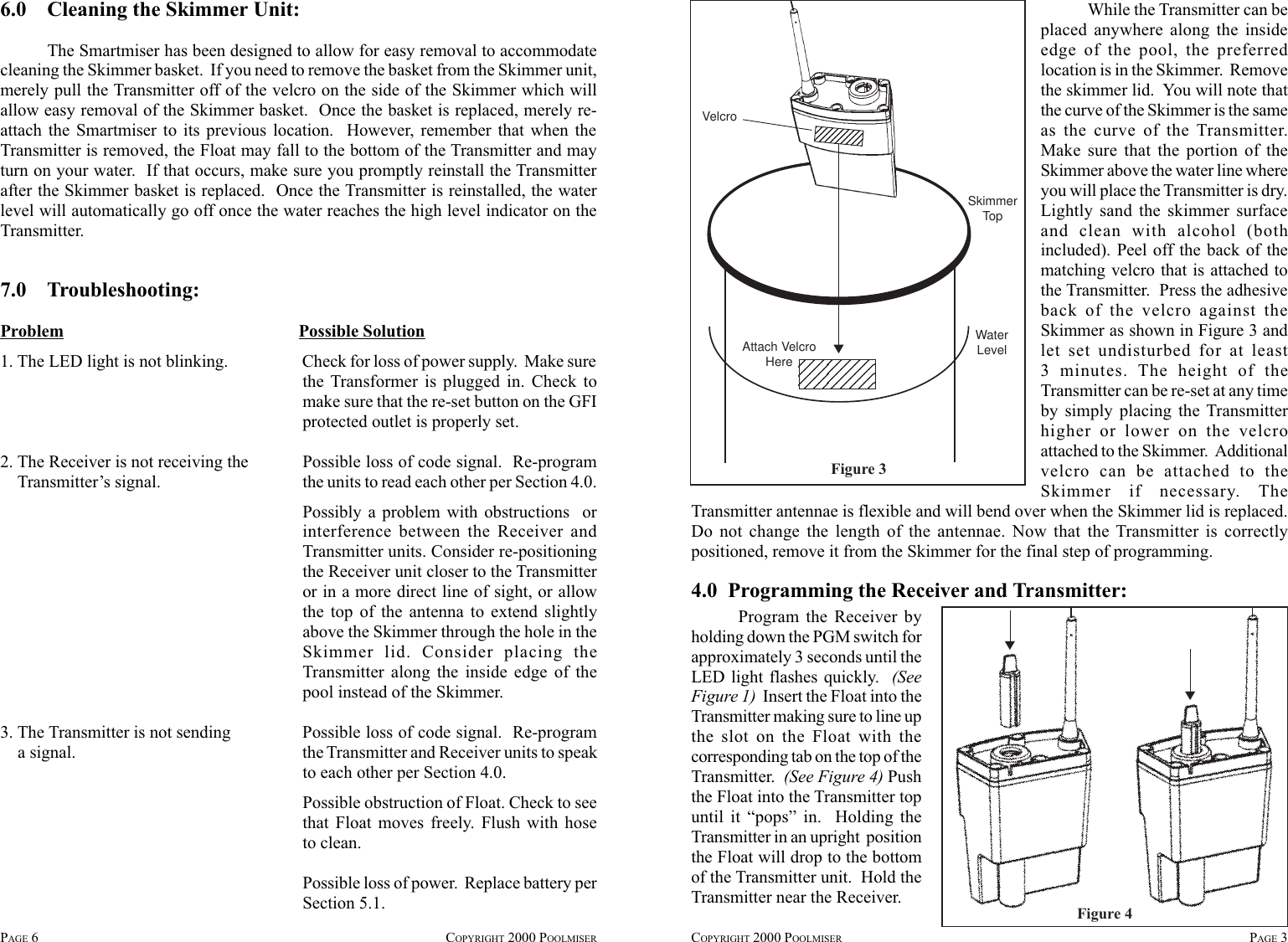 PAGE 6COPYRIGHT 2000 POOLMISER COPYRIGHT 2000 POOLMISER PAGE 3Figure 3VelcroSkimmerTopWaterLevelAttach VelcroHere ▼Transmitter antennae is flexible and will bend over when the Skimmer lid is replaced.Do not change the length of the antennae. Now that the Transmitter is correctlypositioned, remove it from the Skimmer for the final step of programming.4.0  Programming the Receiver and Transmitter:▼▼Figure 4Program the Receiver byholding down the PGM switch forapproximately 3 seconds until theLED light flashes quickly.  (SeeFigure 1)  Insert the Float into theTransmitter making sure to line upthe slot on the Float with thecorresponding tab on the top of theTransmitter.  (See Figure 4) Pushthe Float into the Transmitter topuntil it “pops” in.  Holding theTransmitter in an upright  positionthe Float will drop to the bottomof the Transmitter unit.  Hold theTransmitter near the Receiver.6.0    Cleaning the Skimmer Unit:The Smartmiser has been designed to allow for easy removal to accommodatecleaning the Skimmer basket.  If you need to remove the basket from the Skimmer unit,merely pull the Transmitter off of the velcro on the side of the Skimmer which willallow easy removal of the Skimmer basket.  Once the basket is replaced, merely re-attach the Smartmiser to its previous location.  However, remember that when theTransmitter is removed, the Float may fall to the bottom of the Transmitter and mayturn on your water.  If that occurs, make sure you promptly reinstall the Transmitterafter the Skimmer basket is replaced.  Once the Transmitter is reinstalled, the waterlevel will automatically go off once the water reaches the high level indicator on theTransmitter.7.0    Troubleshooting:Problem Possible Solution1. The LED light is not blinking. Check for loss of power supply.  Make surethe Transformer is plugged in. Check tomake sure that the re-set button on the GFIprotected outlet is properly set.2. The Receiver is not receiving the Possible loss of code signal.  Re-program    Transmitter’s signal. the units to read each other per Section 4.0.Possibly a problem with obstructions  orinterference between the Receiver andTransmitter units. Consider re-positioningthe Receiver unit closer to the Transmitteror in a more direct line of sight, or allowthe top of the antenna to extend slightlyabove the Skimmer through the hole in theSkimmer lid. Consider placing theTransmitter along the inside edge of thepool instead of the Skimmer.3. The Transmitter is not sending Possible loss of code signal.  Re-program    a signal. the Transmitter and Receiver units to speakto each other per Section 4.0.Possible obstruction of Float. Check to seethat Float moves freely. Flush with hoseto clean.Possible loss of power.  Replace battery perSection 5.1.While the Transmitter can beplaced anywhere along the insideedge of the pool, the preferredlocation is in the Skimmer.  Removethe skimmer lid.  You will note thatthe curve of the Skimmer is the sameas the curve of the Transmitter.Make sure that the portion of theSkimmer above the water line whereyou will place the Transmitter is dry.Lightly sand the skimmer surfaceand clean with alcohol (bothincluded). Peel off the back of thematching velcro that is attached tothe Transmitter.  Press the adhesiveback of the velcro against theSkimmer as shown in Figure 3 andlet set undisturbed for at least3 minutes. The height of theTransmitter can be re-set at any timeby simply placing the Transmitterhigher or lower on the velcroattached to the Skimmer.  Additionalvelcro can be attached to theSkimmer if necessary. The