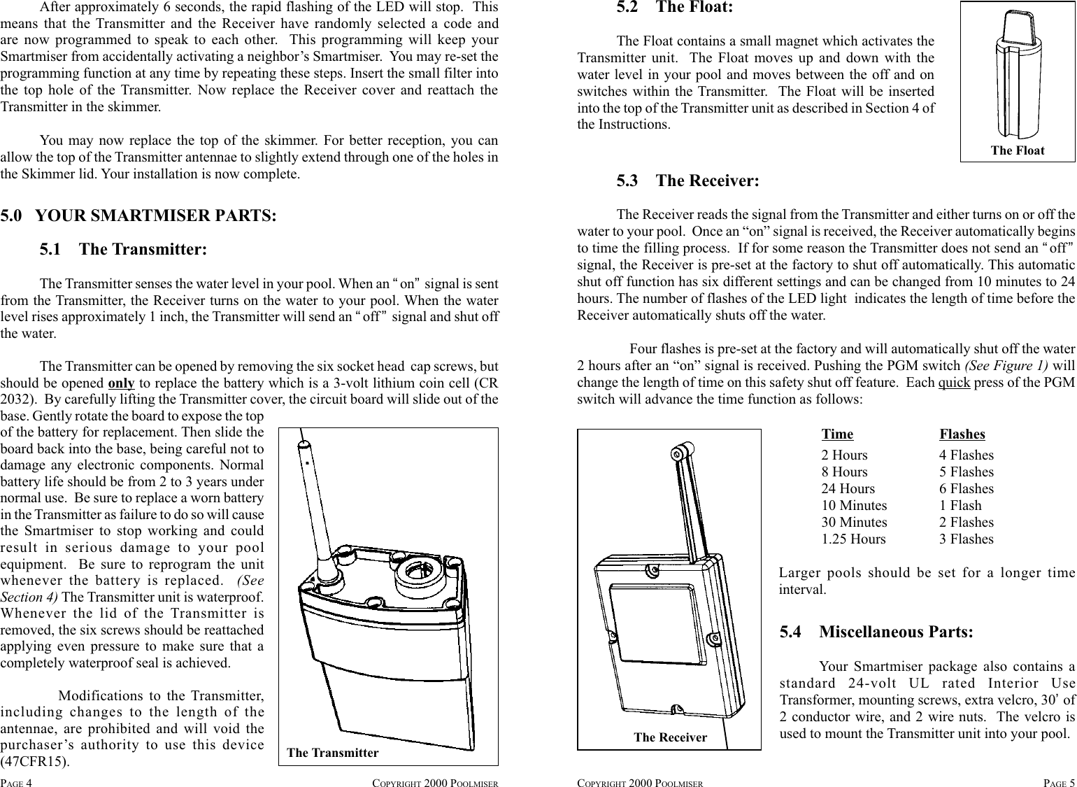 After approximately 6 seconds, the rapid flashing of the LED will stop.  Thismeans that the Transmitter and the Receiver have randomly selected a code andare now programmed to speak to each other.  This programming will keep yourSmartmiser from accidentally activating a neighbor’s Smartmiser.  You may re-set theprogramming function at any time by repeating these steps. Insert the small filter intothe top hole of the Transmitter. Now replace the Receiver cover and reattach theTransmitter in the skimmer.You may now replace the top of the skimmer. For better reception, you canallow the top of the Transmitter antennae to slightly extend through one of the holes inthe Skimmer lid. Your installation is now complete.COPYRIGHT 2000 POOLMISER PAGE 55.0   YOUR SMARTMISER PARTS:5.1    The Transmitter:The Transmitter senses the water level in your pool. When an “on” signal is sentfrom the Transmitter, the Receiver turns on the water to your pool. When the waterlevel rises approximately 1 inch, the Transmitter will send an “off” signal and shut offthe water.The Transmitter can be opened by removing the six socket head  cap screws, butshould be opened only to replace the battery which is a 3-volt lithium coin cell (CR2032).  By carefully lifting the Transmitter cover, the circuit board will slide out of thebase. Gently rotate the board to expose the topof the battery for replacement. Then slide theboard back into the base, being careful not todamage any electronic components. Normalbattery life should be from 2 to 3 years undernormal use.  Be sure to replace a worn batteryin the Transmitter as failure to do so will causethe Smartmiser to stop working and couldresult in serious damage to your poolequipment.  Be sure to reprogram the unitwhenever the battery is replaced.  (SeeSection 4) The Transmitter unit is waterproof.Whenever the lid of the Transmitter isremoved, the six screws should be reattachedapplying even pressure to make sure that acompletely waterproof seal is achieved. Modifications to the Transmitter,including changes to the length of theantennae, are prohibited and will void thepurchaser’s authority to use this device(47CFR15). The TransmitterPAGE 4COPYRIGHT 2000 POOLMISER5.2    The Float:The Float contains a small magnet which activates theTransmitter unit.  The Float moves up and down with thewater level in your pool and moves between the off and onswitches within the Transmitter.  The Float will be insertedinto the top of the Transmitter unit as described in Section 4 ofthe Instructions.The FloatThe Receiver5.3    The Receiver:The Receiver reads the signal from the Transmitter and either turns on or off thewater to your pool.  Once an “on” signal is received, the Receiver automatically beginsto time the filling process.  If for some reason the Transmitter does not send an “off”signal, the Receiver is pre-set at the factory to shut off automatically. This automaticshut off function has six different settings and can be changed from 10 minutes to 24hours. The number of flashes of the LED light  indicates the length of time before theReceiver automatically shuts off the water.Four flashes is pre-set at the factory and will automatically shut off the water2 hours after an “on” signal is received. Pushing the PGM switch (See Figure 1) willchange the length of time on this safety shut off feature.  Each quick press of the PGMswitch will advance the time function as follows:Time Flashes2 Hours 4 Flashes8 Hours 5 Flashes24 Hours 6 Flashes10 Minutes 1 Flash30 Minutes 2 Flashes1.25 Hours 3 FlashesLarger pools should be set for a longer timeinterval.5.4    Miscellaneous Parts:Your Smartmiser package also contains astandard 24-volt UL rated Interior UseTransformer, mounting screws, extra velcro, 30’ of2 conductor wire, and 2 wire nuts.  The velcro isused to mount the Transmitter unit into your pool.