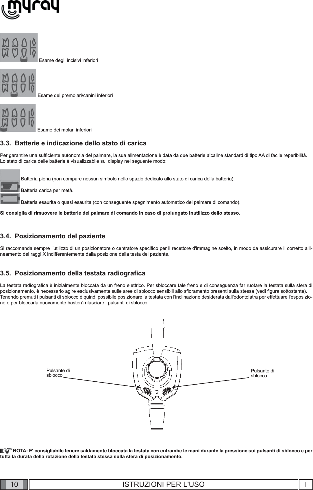 10 I10 ISTRUZIONI PER L&apos;USO Esame degli incisivi inferiori Esame dei premolari/canini inferiori Esame dei molari inferiori3.3.  Batterie e indicazione dello stato di caricaPer garantire una sufﬁ ciente autonomia del palmare, la sua alimentazione è data da due batterie alcaline standard di tipo AA di facile reperibilità. Lo stato di carica delle batterie è visualizzabile sul display nel seguente modo: Batteria piena (non compare nessun simbolo nello spazio dedicato allo stato di carica della batteria). Batteria carica per metà. Batteria esaurita o quasi esaurita (con conseguente spegnimento automatico del palmare di comando).Si consiglia di rimuovere le batterie del palmare di comando in caso di prolungato inutilizzo dello stesso.3.4.  Posizionamento del pazienteSi raccomanda sempre l&apos;utilizzo di un posizionatore o centratore speciﬁ co per il recettore d&apos;immagine scelto, in modo da assicurare il corretto alli-neamento dei raggi X indifferentemente dalla posizione della testa del paziente.3.5.  Posizionamento della testata radiograﬁ caLa testata radiograﬁ ca è inizialmente bloccata da un freno elettrico. Per sbloccare tale freno e di conseguenza far ruotare la testata sulla sfera di posizionamento, è necessario agire esclusivamente sulle aree di sblocco sensibili allo sﬁ oramento presenti sulla stessa (vedi ﬁ gura sottostante). Tenendo premuti i pulsanti di sblocco è quindi possibile posizionare la testata con l&apos;inclinazione desiderata dall&apos;odontoiatra per effettuare l&apos;esposizio-ne e per bloccarla nuovamente basterà rilasciare i pulsanti di sblocco.Pulsante disblocco Pulsante disblocco NOTA: E&apos; consigliabile tenere saldamente bloccata la testata con entrambe le mani durante la pressione sui pulsanti di sblocco e per tutta la durata della rotazione della testata stessa sulla sfera di posizionamento.