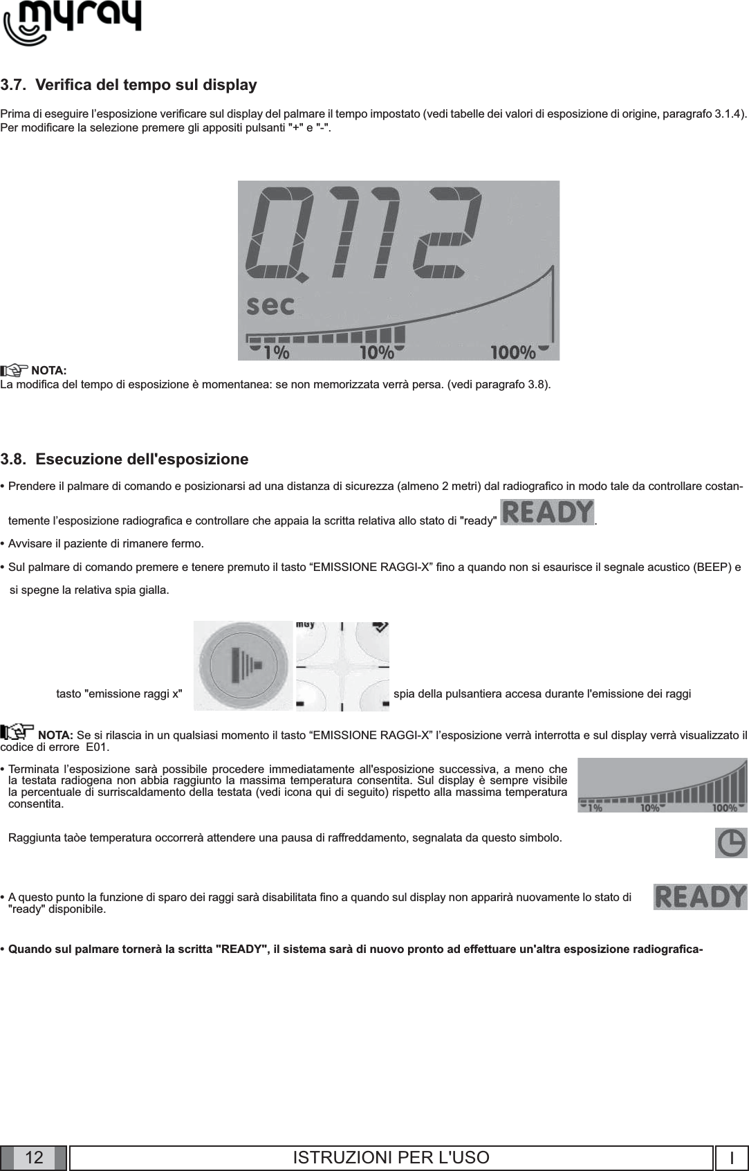 12 I12 ISTRUZIONI PER L&apos;USO3.7.  Veriﬁ ca del tempo sul displayPrima di eseguire l’esposizione veriﬁ care sul display del palmare il tempo impostato (vedi tabelle dei valori di esposizione di origine, paragrafo 3.1.4). Per modiﬁ care la selezione premere gli appositi pulsanti &quot;+&quot; e &quot;-&quot;. NOTA:La modiﬁ ca del tempo di esposizione è momentanea: se non memorizzata verrà persa. (vedi paragrafo 3.8).3.8.  Esecuzione dell&apos;esposizione •  Prendere il palmare di comando e posizionarsi ad una distanza di sicurezza (almeno 2 metri) dal radiograﬁ co in modo tale da controllare costan-  temente l’esposizione radiograﬁ ca e controllare che appaia la scritta relativa allo stato di &quot;ready&quot;  .•  Avvisare il paziente di rimanere fermo.•  Sul palmare di comando premere e tenere premuto il tasto “EMISSIONE RAGGI-X” ﬁ no a quando non si esaurisce il segnale acustico (BEEP) e    si spegne la relativa spia gialla.                                                    tasto &quot;emissione raggi x&quot;                                                                  spia della pulsantiera accesa durante l&apos;emissione dei raggi NOTA: Se si rilascia in un qualsiasi momento il tasto “EMISSIONE RAGGI-X” l’esposizione verrà interrotta e sul display verrà visualizzato il codice di errore  E01.•  Terminata l’esposizione sarà possibile procedere immediatamente all&apos;esposizione successiva, a meno che la testata radiogena non abbia raggiunto la massima temperatura consentita. Sul display è sempre visibile la percentuale di surriscaldamento della testata (vedi icona qui di seguito) rispetto alla massima temperatura consentita.   Raggiunta taòe temperatura occorrerà attendere una pausa di raffreddamento, segnalata da questo simbolo.•  A questo punto la funzione di sparo dei raggi sarà disabilitata ﬁ no a quando sul display non apparirà nuovamente lo stato di &quot;ready&quot; disponibile.•  Quando sul palmare tornerà la scritta &quot;READY&quot;, il sistema sarà di nuovo pronto ad effettuare un&apos;altra esposizione radiograﬁ ca-