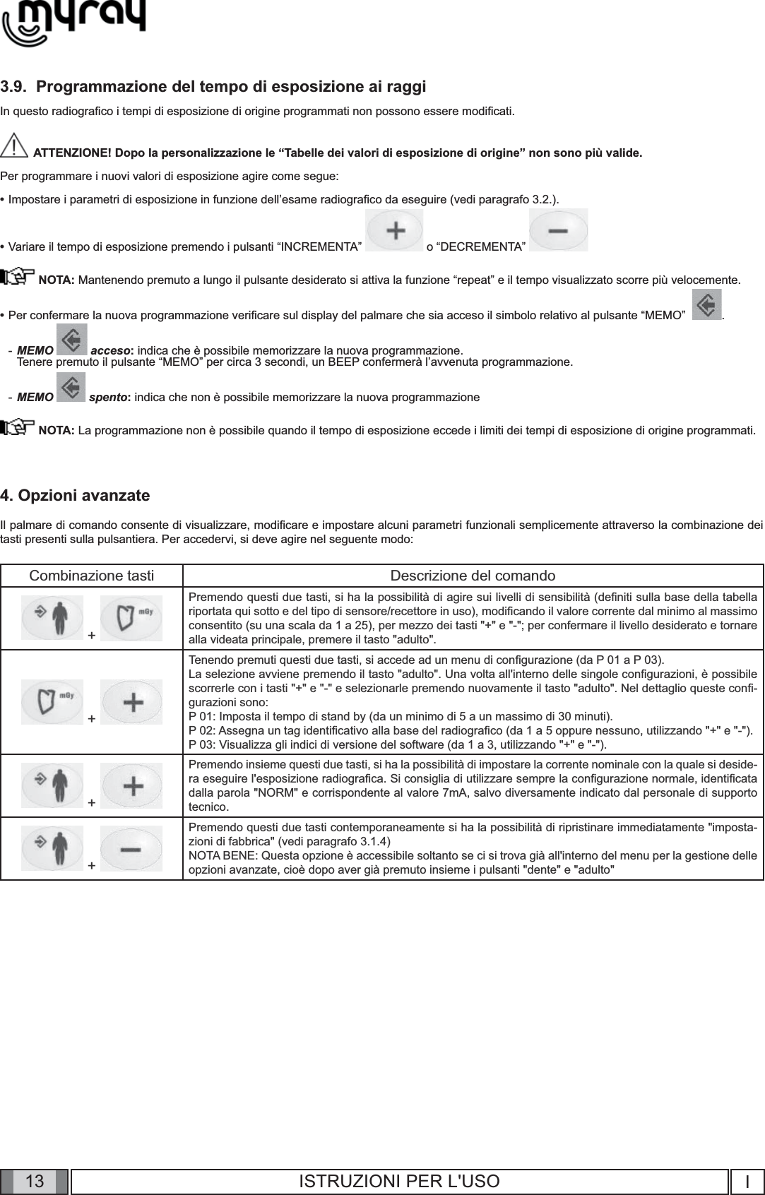 13 I13 ISTRUZIONI PER L&apos;USO3.9.  Programmazione del tempo di esposizione ai raggiIn questo radiograﬁ co i tempi di esposizione di origine programmati non possono essere modiﬁ cati.   ATTENZIONE! Dopo la personalizzazione le “Tabelle dei valori di esposizione di origine” non sono più valide.Per programmare i nuovi valori di esposizione agire come segue:•  Impostare i parametri di esposizione in funzione dell’esame radiograﬁ co da eseguire (vedi paragrafo 3.2.).    •  Variare il tempo di esposizione premendo i pulsanti “INCREMENTA”   o “DECREMENTA”    NOTA: Mantenendo premuto a lungo il pulsante desiderato si attiva la funzione “repeat” e il tempo visualizzato scorre più velocemente.•  Per confermare la nuova programmazione veriﬁ care sul display del palmare che sia acceso il simbolo relativo al pulsante “MEMO”   .- MEMO   acceso: indica che è possibile memorizzare la nuova programmazione.Tenere premuto il pulsante “MEMO” per circa 3 secondi, un BEEP confermerà l’avvenuta programmazione.- MEMO   spento: indica che non è possibile memorizzare la nuova programmazione NOTA: La programmazione non è possibile quando il tempo di esposizione eccede i limiti dei tempi di esposizione di origine programmati.4. Opzioni avanzateIl palmare di comando consente di visualizzare, modiﬁ care e impostare alcuni parametri funzionali semplicemente attraverso la combinazione dei tasti presenti sulla pulsantiera. Per accedervi, si deve agire nel seguente modo:Combinazione tasti Descrizione del comando + Premendo questi due tasti, si ha la possibilità di agire sui livelli di sensibilità (deﬁ niti sulla base della tabella riportata qui sotto e del tipo di sensore/recettore in uso), modiﬁ cando il valore corrente dal minimo al massimo consentito (su una scala da 1 a 25), per mezzo dei tasti &quot;+&quot; e &quot;-&quot;; per confermare il livello desiderato e tornare alla videata principale, premere il tasto &quot;adulto&quot;. + Tenendo premuti questi due tasti, si accede ad un menu di conﬁ gurazione (da P 01 a P 03).La selezione avviene premendo il tasto &quot;adulto&quot;. Una volta all&apos;interno delle singole conﬁ gurazioni, è possibile scorrerle con i tasti &quot;+&quot; e &quot;-&quot; e selezionarle premendo nuovamente il tasto &quot;adulto&quot;. Nel dettaglio queste conﬁ -gurazioni sono:P 01: Imposta il tempo di stand by (da un minimo di 5 a un massimo di 30 minuti).P 02: Assegna un tag identiﬁ cativo alla base del radiograﬁ co (da 1 a 5 oppure nessuno, utilizzando &quot;+&quot; e &quot;-&quot;).P 03: Visualizza gli indici di versione del software (da 1 a 3, utilizzando &quot;+&quot; e &quot;-&quot;). + Premendo insieme questi due tasti, si ha la possibilità di impostare la corrente nominale con la quale si deside-ra eseguire l&apos;esposizione radiograﬁ ca. Si consiglia di utilizzare sempre la conﬁ gurazione normale, identiﬁ cata dalla parola &quot;NORM&quot; e corrispondente al valore 7mA, salvo diversamente indicato dal personale di supporto tecnico. + Premendo questi due tasti contemporaneamente si ha la possibilità di ripristinare immediatamente &quot;imposta-zioni di fabbrica&quot; (vedi paragrafo 3.1.4)NOTA BENE: Questa opzione è accessibile soltanto se ci si trova già all&apos;interno del menu per la gestione delle opzioni avanzate, cioè dopo aver già premuto insieme i pulsanti &quot;dente&quot; e &quot;adulto&quot;