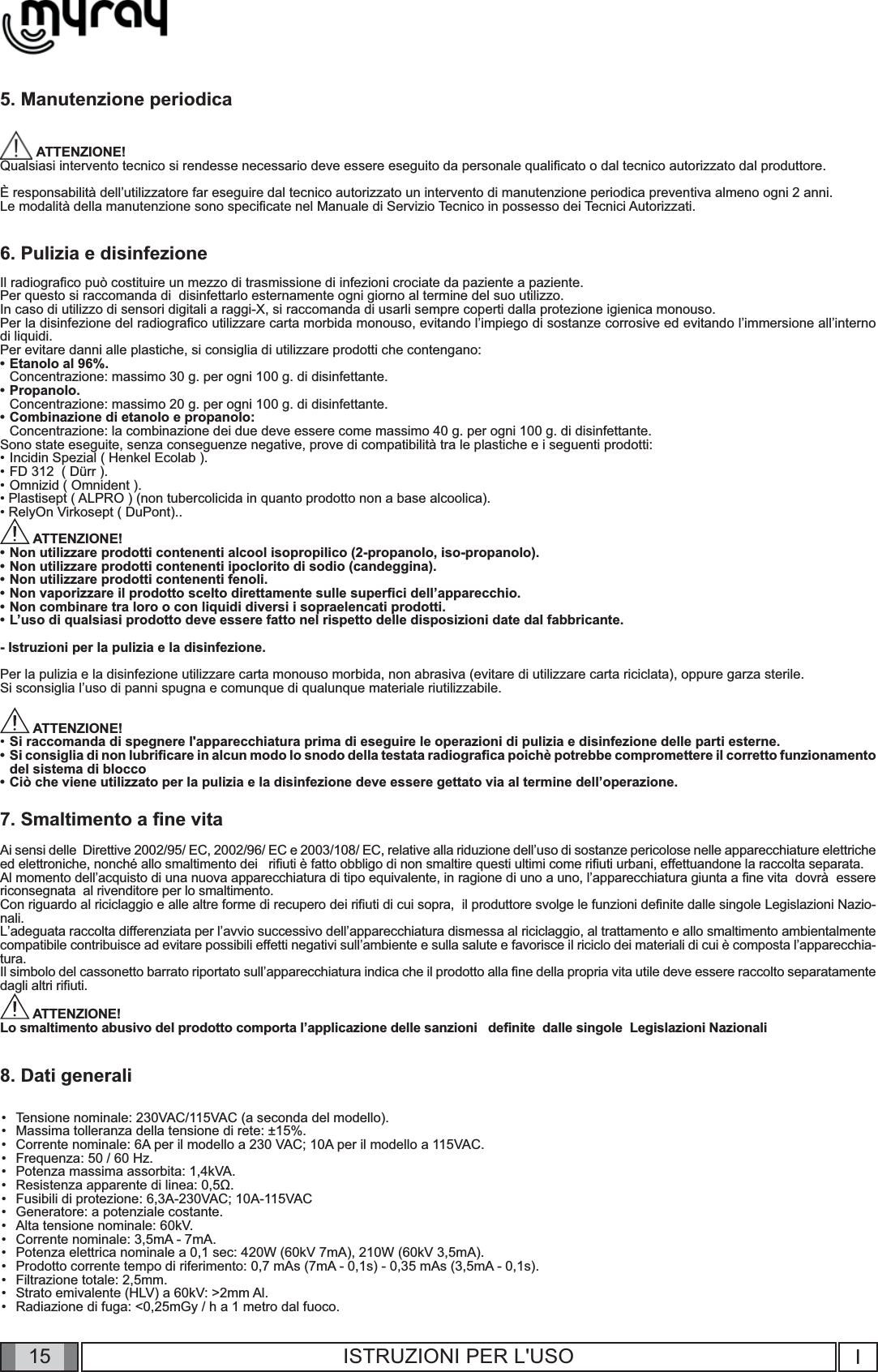 15 I15 ISTRUZIONI PER L&apos;USO5. Manutenzione periodica ATTENZIONE!Qualsiasi intervento tecnico si rendesse necessario deve essere eseguito da personale qualiﬁ cato o dal tecnico autorizzato dal produttore.È responsabilità dell’utilizzatore far eseguire dal tecnico autorizzato un intervento di manutenzione periodica preventiva almeno ogni 2 anni.Le modalità della manutenzione sono speciﬁ cate nel Manuale di Servizio Tecnico in possesso dei Tecnici Autorizzati.6. Pulizia e disinfezioneIl radiograﬁ co può costituire un mezzo di trasmissione di infezioni crociate da paziente a paziente. Per questo si raccomanda di  disinfettarlo esternamente ogni giorno al termine del suo utilizzo. In caso di utilizzo di sensori digitali a raggi-X, si raccomanda di usarli sempre coperti dalla protezione igienica monouso.Per la disinfezione del radiograﬁ co utilizzare carta morbida monouso, evitando l’impiego di sostanze corrosive ed evitando l’immersione all’interno di liquidi.Per evitare danni alle plastiche, si consiglia di utilizzare prodotti che contengano: • Etanolo al 96%.  Concentrazione: massimo 30 g. per ogni 100 g. di disinfettante.• Propanolo.  Concentrazione: massimo 20 g. per ogni 100 g. di disinfettante.• Combinazione di etanolo e propanolo:  Concentrazione: la combinazione dei due deve essere come massimo 40 g. per ogni 100 g. di disinfettante.Sono state eseguite, senza conseguenze negative, prove di compatibilità tra le plastiche e i seguenti prodotti:• Incidin Spezial ( Henkel Ecolab ). • FD 312  ( Dürr ). • Omnizid ( Omnident ).• Plastisept ( ALPRO ) (non tubercolicida in quanto prodotto non a base alcoolica).• RelyOn Virkosept ( DuPont).. ATTENZIONE! • Non utilizzare prodotti contenenti alcool isopropilico (2-propanolo, iso-propanolo).• Non utilizzare prodotti contenenti ipoclorito di sodio (candeggina).• Non utilizzare prodotti contenenti fenoli.•  Non vaporizzare il prodotto scelto direttamente sulle superﬁ ci dell’apparecchio.•  Non combinare tra loro o con liquidi diversi i sopraelencati prodotti.•  L’uso di qualsiasi prodotto deve essere fatto nel rispetto delle disposizioni date dal fabbricante.- Istruzioni per la pulizia e la disinfezione.Per la pulizia e la disinfezione utilizzare carta monouso morbida, non abrasiva (evitare di utilizzare carta riciclata), oppure garza sterile.Si sconsiglia l’uso di panni spugna e comunque di qualunque materiale riutilizzabile. ATTENZIONE! • Si raccomanda di spegnere l&apos;apparecchiatura prima di eseguire le operazioni di pulizia e disinfezione delle parti esterne.Si consiglia di non lubriﬁ care in alcun modo lo snodo della testata radiograﬁ ca poichè potrebbe compromettere il corretto funzionamento del sistema di blocco• Ciò che viene utilizzato per la pulizia e la disinfezione deve essere gettato via al termine dell’operazione.7. Smaltimento a ﬁ ne vitaAi sensi delle  Direttive 2002/95/ EC, 2002/96/ EC e 2003/108/ EC, relative alla riduzione dell’uso di sostanze pericolose nelle apparecchiature elettriche ed elettroniche, nonché allo smaltimento dei   riﬁ uti è fatto obbligo di non smaltire questi ultimi come riﬁ uti urbani, effettuandone la raccolta separata.    Al momento dell’acquisto di una nuova apparecchiatura di tipo equivalente, in ragione di uno a uno, l’apparecchiatura giunta a ﬁ ne vita  dovrà  essere riconsegnata  al rivenditore per lo smaltimento.Con riguardo al riciclaggio e alle altre forme di recupero dei riﬁ uti di cui sopra,  il produttore svolge le funzioni deﬁ nite dalle singole Legislazioni Nazio-nali.L’adeguata raccolta differenziata per l’avvio successivo dell’apparecchiatura dismessa al riciclaggio, al trattamento e allo smaltimento ambientalmente compatibile contribuisce ad evitare possibili effetti negativi sull’ambiente e sulla salute e favorisce il riciclo dei materiali di cui è composta l’apparecchia-tura.Il simbolo del cassonetto barrato riportato sull’apparecchiatura indica che il prodotto alla ﬁ ne della propria vita utile deve essere raccolto separatamente dagli altri riﬁ uti. ATTENZIONE!Lo smaltimento abusivo del prodotto comporta l’applicazione delle sanzioni   deﬁ nite  dalle singole  Legislazioni Nazionali8. Dati generaliTensione nominale: 230VAC/115VAC (a seconda del modello).Massima tolleranza della tensione di rete: ±15%.Corrente nominale: 6A per il modello a 230 VAC; 10A per il modello a 115VAC.Frequenza: 50 / 60 Hz.  Potenza massima assorbita: 1,4kVA.Resistenza apparente di linea: 0,5Ω.Fusibili di protezione: 6,3A-230VAC; 10A-115VACGeneratore: a potenziale costante.Alta tensione nominale: 60kV.Corrente nominale: 3,5mA - 7mA.Potenza elettrica nominale a 0,1 sec: 420W (60kV 7mA), 210W (60kV 3,5mA).Prodotto corrente tempo di riferimento: 0,7 mAs (7mA - 0,1s) - 0,35 mAs (3,5mA - 0,1s).Filtrazione totale: 2,5mm.Strato emivalente (HLV) a 60kV: &gt;2mm Al.Radiazione di fuga: &lt;0,25mGy / h a 1 metro dal fuoco.••••••••••••••••