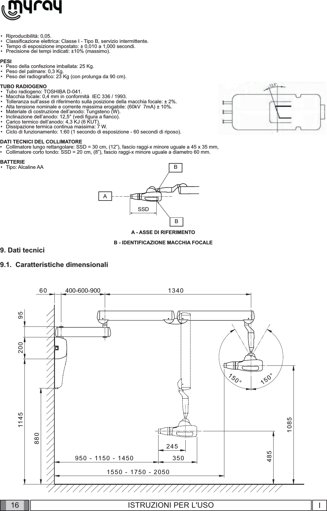 161550 - 1750 - 2050400-600-9008804851145 200 95950 - 1150 - 1450 35024560 13401085150°150°ABSSDBI16 ISTRUZIONI PER L&apos;USORiproducibilità: 0,05.Classiﬁ cazione elettrica: Classe I - Tipo B, servizio intermittente.Tempo di esposizione impostato: ± 0,010 a 1,000 secondi.Precisione dei tempi indicati: ±10% (massimo).PESIPeso della confezione imballata: 25 Kg.Peso del palmare: 0,3 Kg.Peso del radiograﬁ co: 23 Kg (con prolunga da 90 cm).TUBO RADIOGENOTubo radiogeno: TOSHIBA D-041.Macchia focale: 0,4 mm in conformità  IEC 336 / 1993.Tolleranza sull’asse di riferimento sulla posizione della macchia focale: ± 2%.Alta tensione nominale e corrente massima erogabile: (60kV  7mA) ± 10%.Materiale di costruzione dell’anodo: Tungsteno (W).Inclinazione dell’anodo: 12,5° (vedi ﬁ gura a ﬁ anco).Carico termico dell’anodo: 4,3 KJ (6 KUT).Dissipazione termica continua massima: 7 W.Ciclo di funzionamento: 1:60 (1 secondo di esposizione - 60 secondi di riposo).DATI TECNICI DEL COLLIMATORECollimatore lungo rettangolare: SSD = 30 cm, (12”), fascio raggi-x minore uguale a 45 x 35 mm, Collimatore corto tondo: SSD = 20 cm, (8”), fascio raggi-x minore uguale a diametro 60 mm.BATTERIETipo: Alcaline AAA - ASSE DI RIFERIMENTOB - IDENTIFICAZIONE MACCHIA FOCALE9. Dati tecnici9.1.  Caratteristiche dimensionali                •••••••••••••••••••