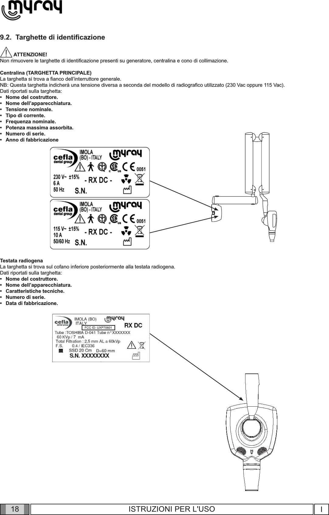 18 I18 ISTRUZIONI PER L&apos;USO9.2.  Targhette di identiﬁ cazione ATTENZIONE! Non rimuovere le targhette di identiﬁ cazione presenti su generatore, centralina e cono di collimazione.Centralina (TARGHETTA PRINCIPALE)La targhetta si trova a ﬁ anco dell’interruttore generale.NB: Questa targhetta indicherà una tensione diversa a seconda del modello di radiograﬁ co utilizzato (230 Vac oppure 115 Vac).Dati riportati sulla targhetta:Nome del costruttore.Nome dell’apparecchiatura.Tensione nominale.Tipo di corrente.Frequenza nominale.Potenza massima assorbita.Numero di serie.Anno di fabbricazioneTestata radiogenaLa targhetta si trova sul cofano inferiore posteriormente alla testata radiogena.Dati riportati sulla targhetta:Nome del costruttore.Nome dell’apparecchiatura.Caratteristiche tecniche.Numero di serie.Data di fabbricazione.•••••••••••••FCC ID: UXP70601