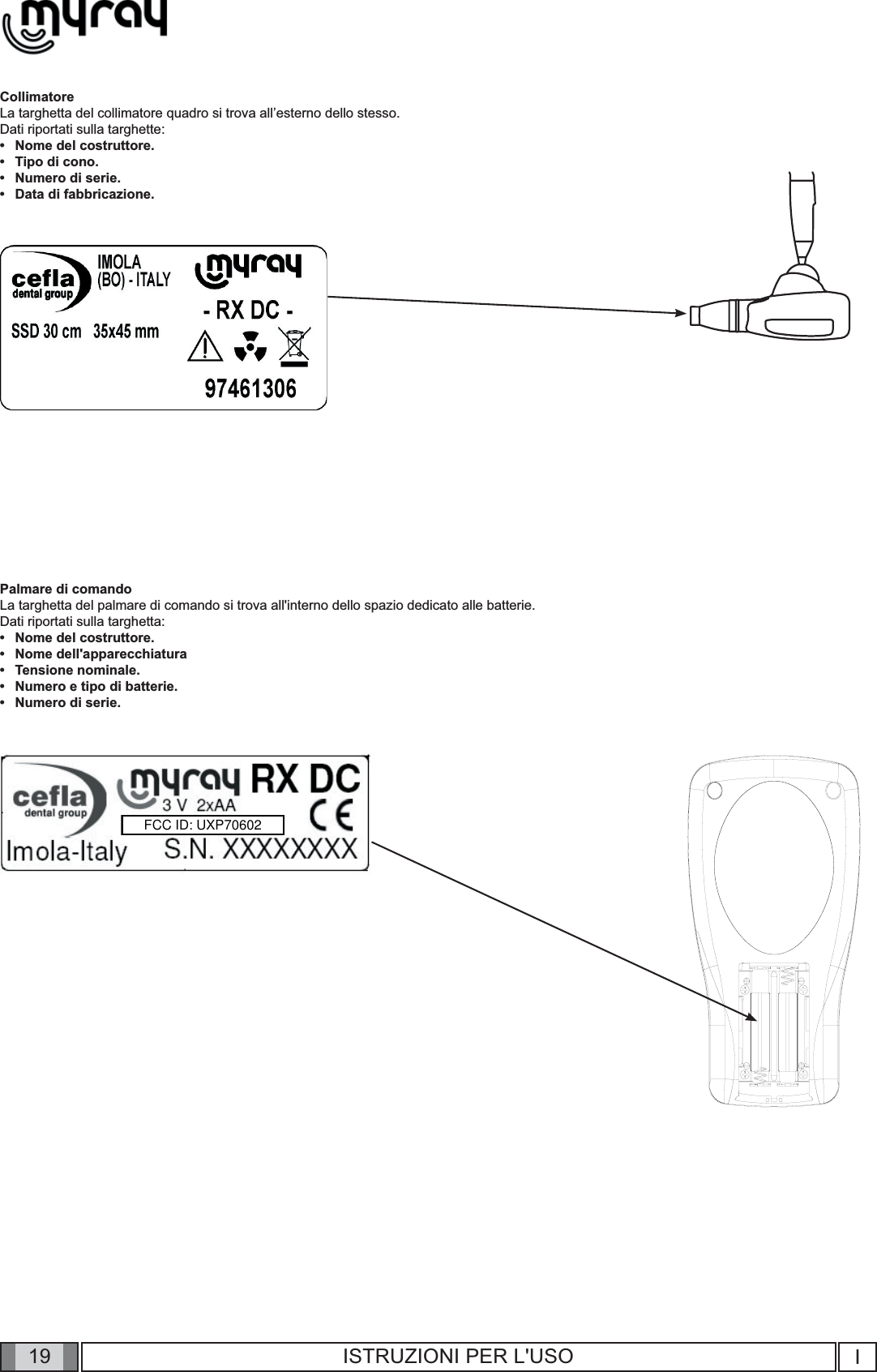 19 I19 ISTRUZIONI PER L&apos;USOCollimatoreLa targhetta del collimatore quadro si trova all’esterno dello stesso.Dati riportati sulla targhette:Nome del costruttore.Tipo di cono.Numero di serie.Data di fabbricazione.Palmare di comandoLa targhetta del palmare di comando si trova all&apos;interno dello spazio dedicato alle batterie.Dati riportati sulla targhetta:Nome del costruttore.Nome dell&apos;apparecchiaturaTensione nominale.Numero e tipo di batterie.Numero di serie.•••••••••FCC ID: UXP70602