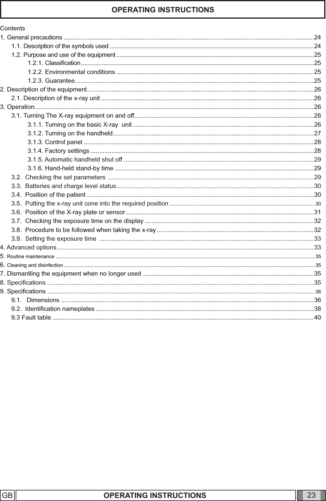 23OPERATING INSTRUCTIONSGB OPERATING INSTRUCTIONSContents1. General precautions .....................................................................................................................................................241.1. Description of the symbols used ..............................................................................................................................241.2. Purpose and use of the equipment ..........................................................................................................................251.2.1. Classiﬁ cation ................................................................................................................................................251.2.2. Environmental conditions .................................................................................................................251.2.3. Guarantee .........................................................................................................................................252. Description of the equipment ..................................................................................................................................262.1. Description of the x-ray unit ..........................................................................................................................263. Operation ................................................................................................................................................................263.1. Turning The X-ray equipment on and off .......................................................................................................263.1.1. Turning on the basic X-ray  unit ........................................................................................................263.1.2. Turning on the handheld ...................................................................................................................273.1.3. Control panel ....................................................................................................................................283.1.4. Factory settings ................................................................................................................................283.1.5. Automatic handheld shut off .............................................................................................................293.1.6. Hand-held stand-by time ..................................................................................................................293.2.  Checking the set parameters  ......................................................................................................................293.3.  Batteries and charge level status .................................................................................................................303.4.  Position of the patient ..................................................................................................................................303.5.  Putting the x-ray unit cone into the required position  ........................................................................................................303.6.  Position of the X-ray plate or sensor ............................................................................................................313.7.  Checking the exposure time on the display .................................................................................................323.8.  Procedure to be followed when taking the x-ray ..........................................................................................323.9.  Setting the exposure time  ...........................................................................................................................334. Advanced options ...................................................................................................................................................335. Routine maintenance ..........................................................................................................................................................................................356. Cleaning and disinfection ....................................................................................................................................................................................357. Dismantling the equipment when no longer used ..................................................................................................358. Speciﬁ cations .........................................................................................................................................................359. Speciﬁ cations  ................................................................................................................................................................................................369.1.   Dimensions .................................................................................................................................................369.2.  Identiﬁ cation nameplates .............................................................................................................................389.3 Fault table ......................................................................................................................................................40