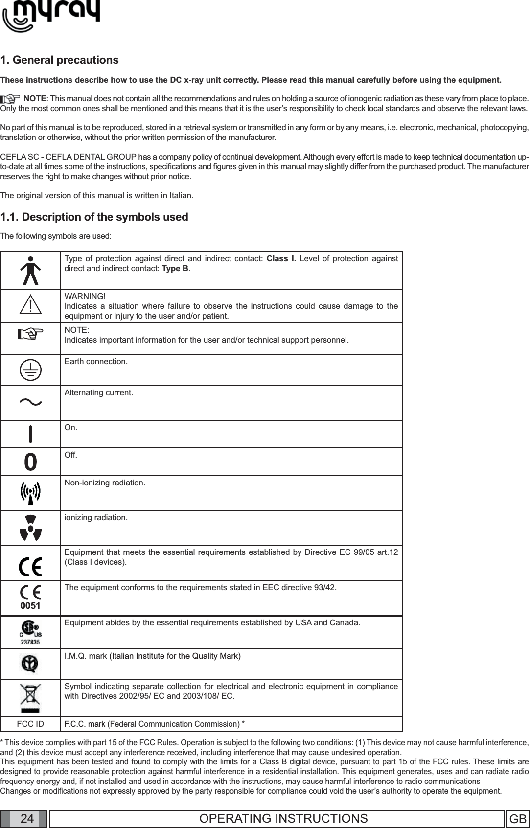 GB24OPERATING INSTRUCTIONS1. General precautionsThese instructions describe how to use the DC x-ray unit correctly. Please read this manual carefully before using the equipment.   NOTE: This manual does not contain all the recommendations and rules on holding a source of ionogenic radiation as these vary from place to place. Only the most common ones shall be mentioned and this means that it is the user’s responsibility to check local standards and observe the relevant laws.No part of this manual is to be reproduced, stored in a retrieval system or transmitted in any form or by any means, i.e. electronic, mechanical, photocopying, translation or otherwise, without the prior written permission of the manufacturer.CEFLA SC - CEFLA DENTAL GROUP has a company policy of continual development. Although every effort is made to keep technical documentation up-to-date at all times some of the instructions, speciﬁ cations and ﬁ gures given in this manual may slightly differ from the purchased product. The manufacturer reserves the right to make changes without prior notice.The original version of this manual is written in Italian.1.1. Description of the symbols usedThe following symbols are used:   Type of protection against direct and indirect contact: Class I. Level of protection against direct and indirect contact: Type B.WARNING!Indicates a situation where failure to observe the instructions could cause damage to the equipment or injury to the user and/or patient. NOTE:Indicates important information for the user and/or technical support personnel.Earth connection.Alternating current.On.Off.Non-ionizing radiation.ionizing radiation.Equipment that meets the essential requirements established by Directive EC 99/05 art.12 (Class I devices).0051The equipment conforms to the requirements stated in EEC directive 93/42.Equipment abides by the essential requirements established by USA and Canada.I.M.Q. mark (Italian Institute for the Quality Mark)Symbol indicating separate collection for electrical and electronic equipment in compliance with Directives 2002/95/ EC and 2003/108/ EC.FCC IDF.C.C. mark (Federal Communication Commission) ** This device complies with part 15 of the FCC Rules. Operation is subject to the following two conditions: (1) This device may not cause harmful interference, and (2) this device must accept any interference received, including interference that may cause undesired operation.This equipment has been tested and found to comply with the limits for a Class B digital device, pursuant to part 15 of the FCC rules. These limits are designed to provide reasonable protection against harmful interference in a residential installation. This equipment generates, uses and can radiate radio frequency energy and, if not installed and used in accordance with the instructions, may cause harmful interference to radio communicationsChanges or modiﬁ cations not expressly approved by the party responsible for compliance could void the user’s authority to operate the equipment.