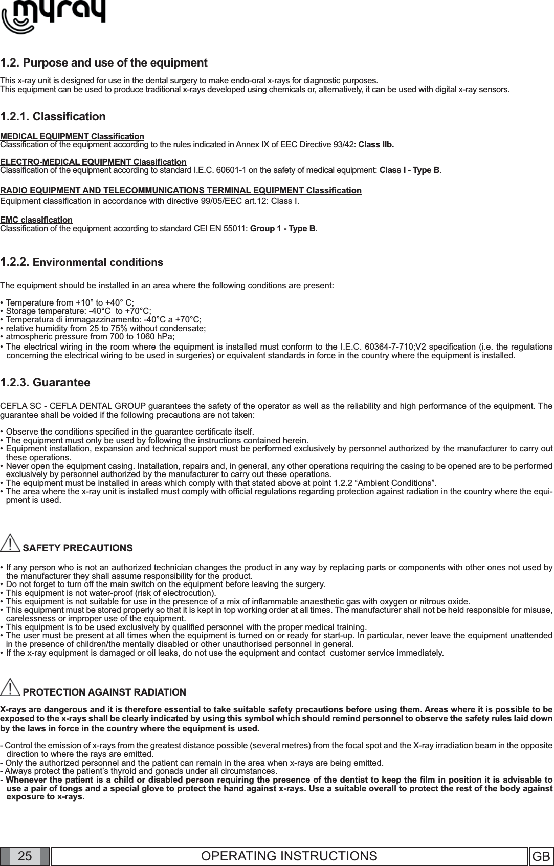 25 GB25 OPERATING INSTRUCTIONS1.2. Purpose and use of the equipmentThis x-ray unit is designed for use in the dental surgery to make endo-oral x-rays for diagnostic purposes. This equipment can be used to produce traditional x-rays developed using chemicals or, alternatively, it can be used with digital x-ray sensors.1.2.1. Classiﬁ cationMEDICAL EQUIPMENT Classiﬁ cationClassiﬁ cation of the equipment according to the rules indicated in Annex IX of EEC Directive 93/42: Class IIb.ELECTRO-MEDICAL EQUIPMENT Classiﬁ cationClassiﬁ cation of the equipment according to standard I.E.C. 60601-1 on the safety of medical equipment: Class I - Type B.RADIO EQUIPMENT AND TELECOMMUNICATIONS TERMINAL EQUIPMENT Classiﬁ cationEquipment classiﬁ cation in accordance with directive 99/05/EEC art.12: Class I.EMC classiﬁ cationClassiﬁ cation of the equipment according to standard CEI EN 55011: Group 1 - Type B.1.2.2. Environmental conditionsThe equipment should be installed in an area where the following conditions are present:•  Temperature from +10° to +40° C;•  Storage temperature: -40°C  to +70°C;•  Temperatura di immagazzinamento: -40°C a +70°C; • relative humidity from 25 to 75% without condensate;• atmospheric pressure from 700 to 1060 hPa;•  The electrical wiring in the room where the equipment is installed must conform to the I.E.C. 60364-7-710;V2 speciﬁ cation (i.e. the regulations concerning the electrical wiring to be used in surgeries) or equivalent standards in force in the country where the equipment is installed.1.2.3. GuaranteeCEFLA SC - CEFLA DENTAL GROUP guarantees the safety of the operator as well as the reliability and high performance of the equipment. The guarantee shall be voided if the following precautions are not taken:• Observe the conditions speciﬁ ed in the guarantee certiﬁ cate itself.• The equipment must only be used by following the instructions contained herein.• Equipment installation, expansion and technical support must be performed exclusively by personnel authorized by the manufacturer to carry out these operations.• Never open the equipment casing. Installation, repairs and, in general, any other operations requiring the casing to be opened are to be performed exclusively by personnel authorized by the manufacturer to carry out these operations.• The equipment must be installed in areas which comply with that stated above at point 1.2.2 “Ambient Conditions”.• The area where the x-ray unit is installed must comply with ofﬁ cial regulations regarding protection against radiation in the country where the equi-pment is used.    SAFETY PRECAUTIONS• If any person who is not an authorized technician changes the product in any way by replacing parts or components with other ones not used by the manufacturer they shall assume responsibility for the product.• Do not forget to turn off the main switch on the equipment before leaving the surgery.• This equipment is not water-proof (risk of electrocution). • This equipment is not suitable for use in the presence of a mix of inﬂ ammable anaesthetic gas with oxygen or nitrous oxide.• This equipment must be stored properly so that it is kept in top working order at all times. The manufacturer shall not be held responsible for misuse, carelessness or improper use of the equipment.• This equipment is to be used exclusively by qualiﬁ ed personnel with the proper medical training.• The user must be present at all times when the equipment is turned on or ready for start-up. In particular, never leave the equipment unattended in the presence of children/the mentally disabled or other unauthorised personnel in general.• If the x-ray equipment is damaged or oil leaks, do not use the equipment and contact  customer service immediately.  PROTECTION AGAINST RADIATION X-rays are dangerous and it is therefore essential to take suitable safety precautions before using them. Areas where it is possible to be exposed to the x-rays shall be clearly indicated by using this symbol which should remind personnel to observe the safety rules laid down by the laws in force in the country where the equipment is used.- Control the emission of x-rays from the greatest distance possible (several metres) from the focal spot and the X-ray irradiation beam in the opposite  direction to where the rays are emitted.- Only the authorized personnel and the patient can remain in the area when x-rays are being emitted.- Always protect the patient’s thyroid and gonads under all circumstances.- Whenever the patient is a child or disabled person requiring the presence of the dentist to keep the ﬁ lm in position it is advisable to use a pair of tongs and a special glove to protect the hand against x-rays. Use a suitable overall to protect the rest of the body against exposure to x-rays. 