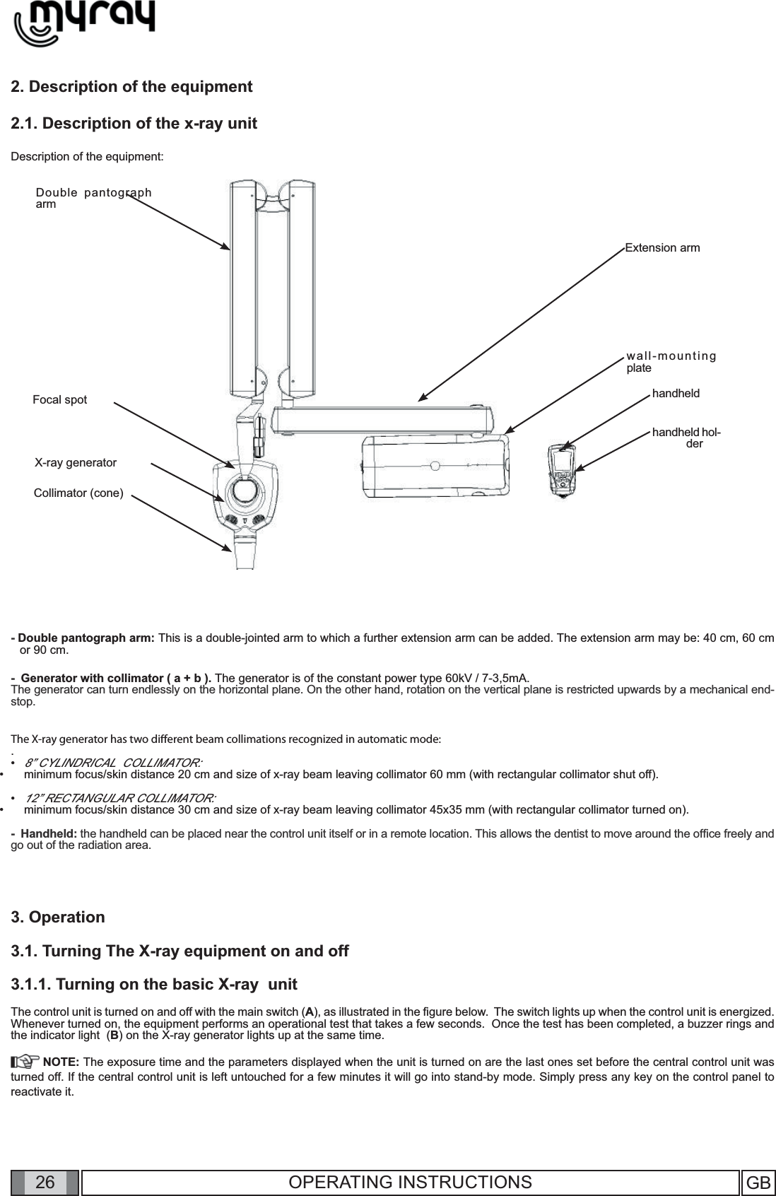 26 GB26 OPERATING INSTRUCTIONS2. Description of the equipment2.1. Description of the x-ray unitDescription of the equipment:X-ray generatorCollimator (cone)Focal spotDouble pantograph armExtension armhandheldhandheld hol-derwall-mounting plate - Double pantograph arm: This is a double-jointed arm to which a further extension arm can be added. The extension arm may be: 40 cm, 60 cm or 90 cm.-  Generator with collimator ( a + b ). The generator is of the constant power type 60kV / 7-3,5mA. The generator can turn endlessly on the horizontal plane. On the other hand, rotation on the vertical plane is restricted upwards by a mechanical end-stop.The X-ray generator has two diﬀ erent beam collimations recognized in automatic mode:  .8” CYLINDRICAL  COLLIMATOR: minimum focus/skin distance 20 cm and size of x-ray beam leaving collimator 60 mm (with rectangular collimator shut off).12” RECTANGULAR COLLIMATOR: minimum focus/skin distance 30 cm and size of x-ray beam leaving collimator 45x35 mm (with rectangular collimator turned on).-  Handheld: the handheld can be placed near the control unit itself or in a remote location. This allows the dentist to move around the ofﬁ ce freely and go out of the radiation area.3. Operation3.1. Turning The X-ray equipment on and off3.1.1. Turning on the basic X-ray  unitThe control unit is turned on and off with the main switch (A), as illustrated in the ﬁ gure below.  The switch lights up when the control unit is energized. Whenever turned on, the equipment performs an operational test that takes a few seconds.  Once the test has been completed, a buzzer rings and the indicator light  (B) on the X-ray generator lights up at the same time. NOTE: The exposure time and the parameters displayed when the unit is turned on are the last ones set before the central control unit was turned off. If the central control unit is left untouched for a few minutes it will go into stand-by mode. Simply press any key on the control panel to reactivate it.                ••••