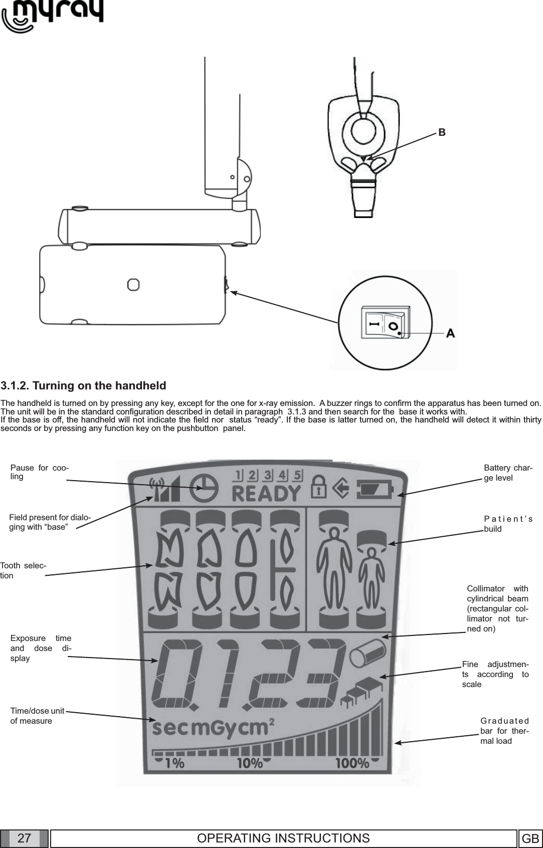 27 GB27 OPERATING INSTRUCTIONS3.1.2. Turning on the handheldThe handheld is turned on by pressing any key, except for the one for x-ray emission.  A buzzer rings to conﬁ rm the apparatus has been turned on. The unit will be in the standard conﬁ guration described in detail in paragraph  3.1.3 and then search for the  base it works with.  If the base is off, the handheld will not indicate the ﬁ eld nor  status “ready”. If the base is latter turned on, the handheld will detect it within thirty seconds or by pressing any function key on the pushbutton  panel.BPause for coo-lingField present for dialo-ging with “base”Tooth selec-tionExposure time and dose di-splayBattery char-ge levelPatient’s buildGraduated bar for ther-mal load Fine adjustmen-ts according to scale Collimator with cylindrical  beam (rectangular col-limator not tur-ned on) Time/dose unit of measure