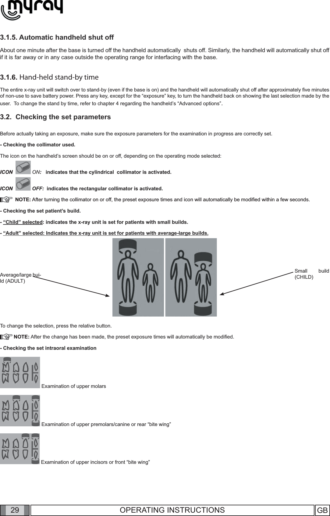 29 GB29 OPERATING INSTRUCTIONS3.1.5. Automatic handheld shut offAbout one minute after the base is turned off the handheld automatically  shuts off. Similarly, the handheld will automatically shut off if it is far away or in any case outside the operating range for interfacing with the base.3.1.6. Hand-held stand-by timeThe entire x-ray unit will switch over to stand-by (even if the base is on) and the handheld will automatically shut off after approximately ﬁ ve minutes of non-use to save battery power. Press any key, except for the “exposure” key, to turn the handheld back on showing the last selection made by the user.  To change the stand by time, refer to chapter 4 regarding the handheld’s “Advanced options”.3.2.  Checking the set parameters Before actually taking an exposure, make sure the exposure parameters for the examination in progress are correctly set.  - Checking the collimator used.The icon on the handheld’s screen should be on or off, depending on the operating mode selected:ICON    ON:   indicates that the cylindrical  collimator is activated.ICON    OFF:  indicates the rectangular collimator is activated.  NOTE: After turning the collimator on or off, the preset exposure times and icon will automatically be modiﬁ ed within a few seconds.- Checking the set patient’s build.- “Child” selected: indicates the x-ray unit is set for patients with small builds.- “Adult” selected: Indicates the x-ray unit is set for patients with average-large builds.     To change the selection, press the relative button.   NOTE: After the change has been made, the preset exposure times will automatically be modiﬁ ed.- Checking the set intraoral examination Examination of upper molars Examination of upper premolars/canine or rear “bite wing”   Examination of upper incisors or front “bite wing”Small build (CHILD)Average/large bui-ld (ADULT)