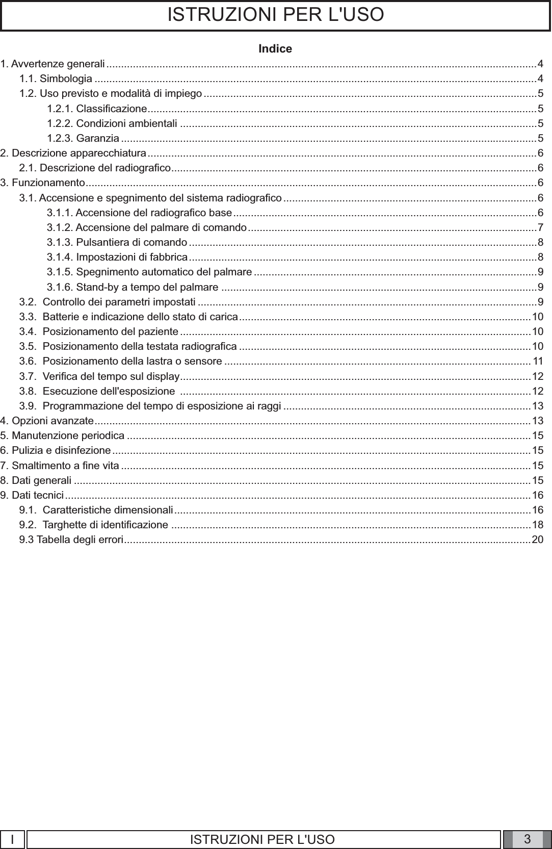 3ISTRUZIONI PER L&apos;USOIndice1. Avvertenze generali ..................................................................................................................................................41.1. Simbologia ......................................................................................................................................................41.2. Uso previsto e modalità di impiego .................................................................................................................51.2.1. Classiﬁ cazione ....................................................................................................................................51.2.2. Condizioni ambientali .........................................................................................................................51.2.3. Garanzia .............................................................................................................................................52. Descrizione apparecchiatura ....................................................................................................................................62.1. Descrizione del radiograﬁ co ............................................................................................................................63. Funzionamento .........................................................................................................................................................63.1. Accensione e spegnimento del sistema radiograﬁ co ......................................................................................63.1.1. Accensione del radiograﬁ co base .......................................................................................................63.1.2. Accensione del palmare di comando ..................................................................................................73.1.3. Pulsantiera di comando ......................................................................................................................83.1.4. Impostazioni di fabbrica ......................................................................................................................83.1.5. Spegnimento automatico del palmare ................................................................................................93.1.6. Stand-by a tempo del palmare ...........................................................................................................93.2.  Controllo dei parametri impostati ...................................................................................................................93.3.  Batterie e indicazione dello stato di carica ...................................................................................................103.4.  Posizionamento del paziente .......................................................................................................................103.5.  Posizionamento della testata radiograﬁ ca ...................................................................................................103.6.  Posizionamento della lastra o sensore ........................................................................................................113.7.  Veriﬁ ca del tempo sul display .......................................................................................................................123.8.  Esecuzione dell&apos;esposizione  .......................................................................................................................123.9.  Programmazione del tempo di esposizione ai raggi ....................................................................................134. Opzioni avanzate ....................................................................................................................................................135. Manutenzione periodica .........................................................................................................................................156. Pulizia e disinfezione ..............................................................................................................................................157. Smaltimento a ﬁ ne vita ...........................................................................................................................................158. Dati generali ...........................................................................................................................................................159. Dati tecnici ..............................................................................................................................................................169.1.  Caratteristiche dimensionali .........................................................................................................................169.2.  Targhette di identiﬁ cazione ..........................................................................................................................189.3 Tabella degli errori ..........................................................................................................................................20IISTRUZIONI PER L&apos;USO