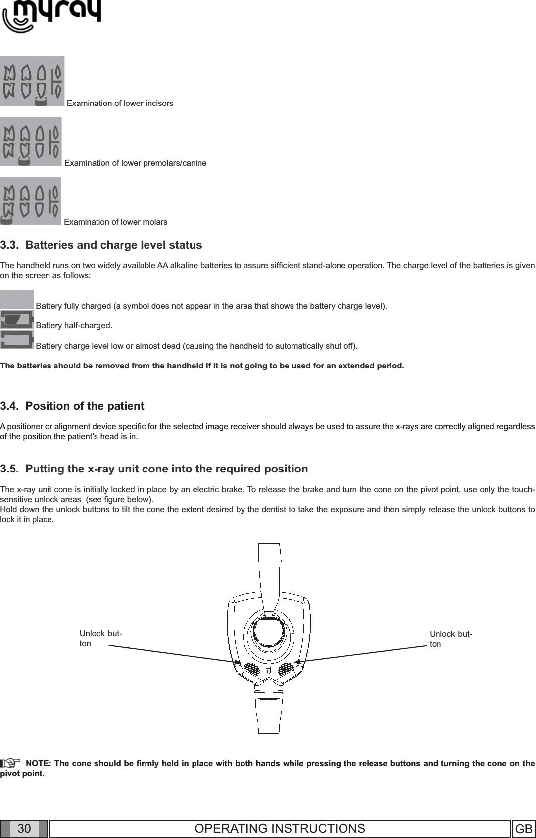 30 GB30 OPERATING INSTRUCTIONS Examination of lower incisors Examination of lower premolars/canine Examination of lower molars3.3.  Batteries and charge level statusThe handheld runs on two widely available AA alkaline batteries to assure sifﬁ cient stand-alone operation. The charge level of the batteries is given on the screen as follows:   Battery fully charged (a symbol does not appear in the area that shows the battery charge level). Battery half-charged. Battery charge level low or almost dead (causing the handheld to automatically shut off).The batteries should be removed from the handheld if it is not going to be used for an extended period.3.4.  Position of the patientA positioner or alignment device speciﬁ c for the selected image receiver should always be used to assure the x-rays are correctly aligned regardless of the position the patient’s head is in.3.5.  Putting the x-ray unit cone into the required position The x-ray unit cone is initially locked in place by an electric brake. To release the brake and turn the cone on the pivot point, use only the touch-sensitive unlock areas  (see ﬁ gure below). Hold down the unlock buttons to tilt the cone the extent desired by the dentist to take the exposure and then simply release the unlock buttons to lock it in place. Unlock but-tonUnlock but-ton  NOTE: The cone should be ﬁ rmly held in place with both hands while pressing the release buttons and turning the cone on the pivot point.  