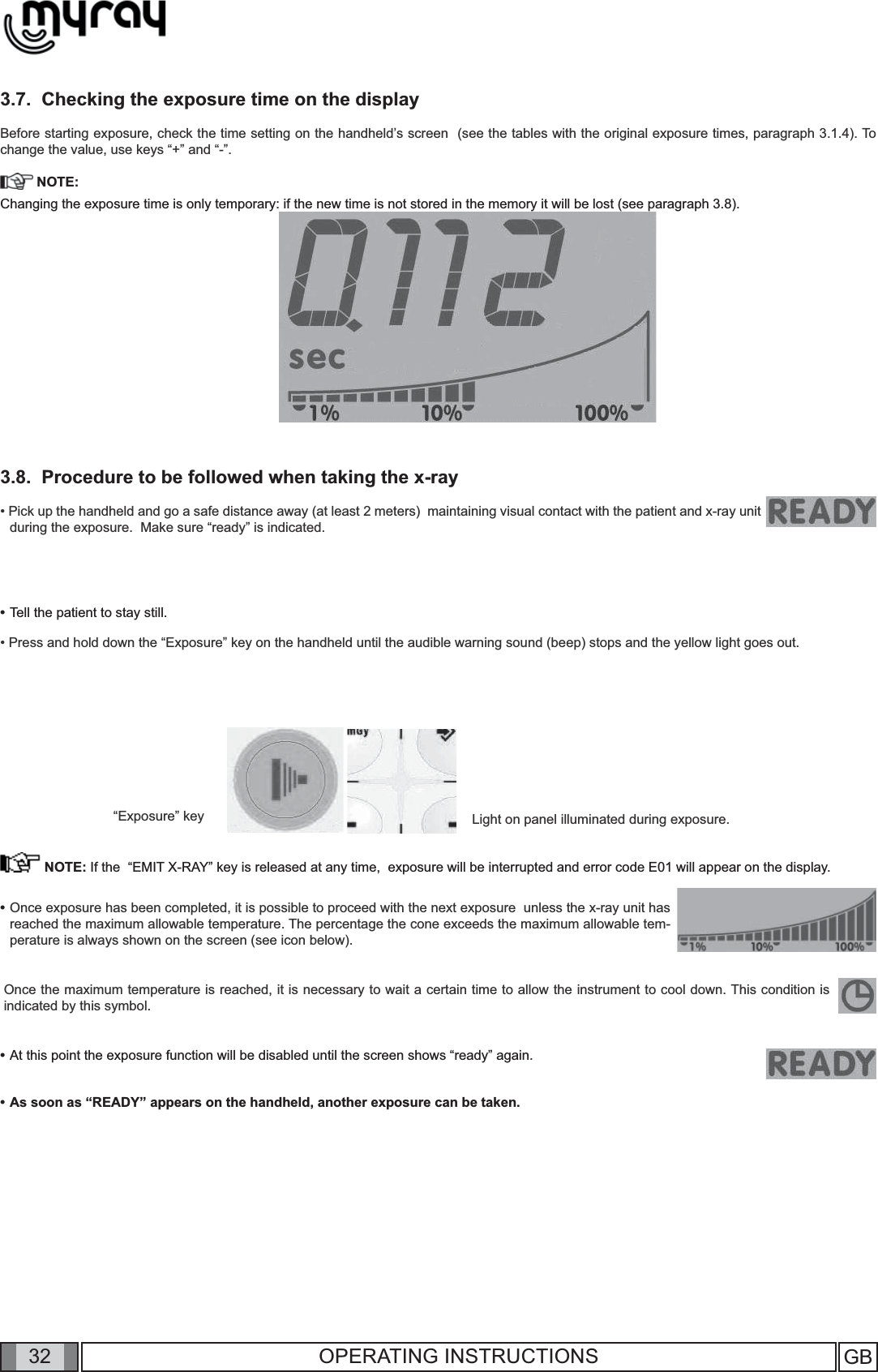 32 GB32 OPERATING INSTRUCTIONS3.7.  Checking the exposure time on the displayBefore starting exposure, check the time setting on the handheld’s screen  (see the tables with the original exposure times, paragraph 3.1.4). To change the value, use keys “+” and “-”. NOTE:Changing the exposure time is only temporary: if the new time is not stored in the memory it will be lost (see paragraph 3.8).3.8.  Procedure to be followed when taking the x-ray• Pick up the handheld and go a safe distance away (at least 2 meters)  maintaining visual contact with the patient and x-ray unit during the exposure.  Make sure “ready” is indicated.“Exposure” key Light on panel illuminated during exposure.•  Once exposure has been completed, it is possible to proceed with the next exposure  unless the x-ray unit has reached the maximum allowable temperature. The percentage the cone exceeds the maximum allowable tem-perature is always shown on the screen (see icon below). Once the maximum temperature is reached, it is necessary to wait a certain time to allow the instrument to cool down. This condition is indicated by this symbol.•  At this point the exposure function will be disabled until the screen shows “ready” again.                                                             •  As soon as “READY” appears on the handheld, another exposure can be taken.                •  Tell the patient to stay still.• Press and hold down the “Exposure” key on the handheld until the audible warning sound (beep) stops and the yellow light goes out.                                                                                                     NOTE: If the  “EMIT X-RAY” key is released at any time,  exposure will be interrupted and error code E01 will appear on the display. 