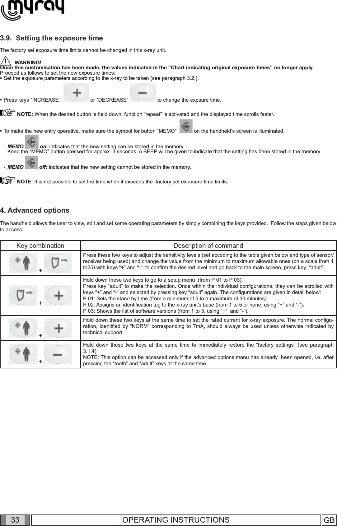 33 GB33 OPERATING INSTRUCTIONS3.9.  Setting the exposure time The factory set exposure time limits cannot be changed in this x-ray unit.  WARNING! Once this customisation has been made, the values indicated in the “Chart indicating original exposure times” no longer apply. Proceed as follows to set the new exposure times:•  Set the exposure parameters according to the x-ray to be taken (see paragraph 3.2.).      •  Press keys “INCREASE”    or “DECREASE”   to change the expsure time. NOTE: When the desired button is held down, function “repeat” is activated and the displayed time scrolls faster.•  To make the new entry operative, make sure the symbol for button “MEMO”    on the handheld’s screen is illuminated.- MEMO   on: indicates that the new setting can be stored in the memory.   Keep the “MEMO” button pressed for approx. 3 seconds. A BEEP will be given to indicate that the setting has been stored in the memory.- MEMO   off: indicates that the new setting cannot be stored in the memory. NOTE: It is not possible to set the time when it exceeds the  factory set exposure time limits.4. Advanced optionsThe handheld allows the user to view, edit and set some operating parameters by simply combining the keys provided.  Follow the steps given below to access: Key combination Description of command + Press these two keys to adjust the sensitivity levels (set accoding to the table given below and type of sensor/receiver being used) and change the value from the minimum to maximum allowable ones (on a scale from 1 to25) with keys “+” and “-”; to conﬁ rm the desired level and go back to the main screen, press key  “adult”. + Hold down these two keys to go to a setup menu  (from P 01 to P 03).Press key “adult” to make the selection. Once within the individual conﬁ gurations, they can be scrolled with keys “+” and “-” and selected by pressing key “adult” again. The conﬁ gurations are given in detail below:  P 01: Sets the stand by time (from a minimum of 5 to a maximum of 30 minutes).P 02: Assigns an identiﬁ cation tag to the x-ray unit’s base (from 1 to 5 or none, using “+” and “-”).P 03: Shows the list of software versions (from 1 to 3, using “+”  and “-”). + Hold down these two keys at the same time to set the rated current for x-ray exposure. The normal conﬁ gu-ration, idenitﬁ ed by “NORM” corresponding to 7mA, should always be used unless otherwise indicated by technical support. + Hold down these two keys at the same time to immediately restore the “factory settings” (see paragraph 3.1.4)NOTE: This option can be accessed only if the advanced options menu has already  been opened, i.e. after pressing the “tooth” and “adult” keys at the same time.