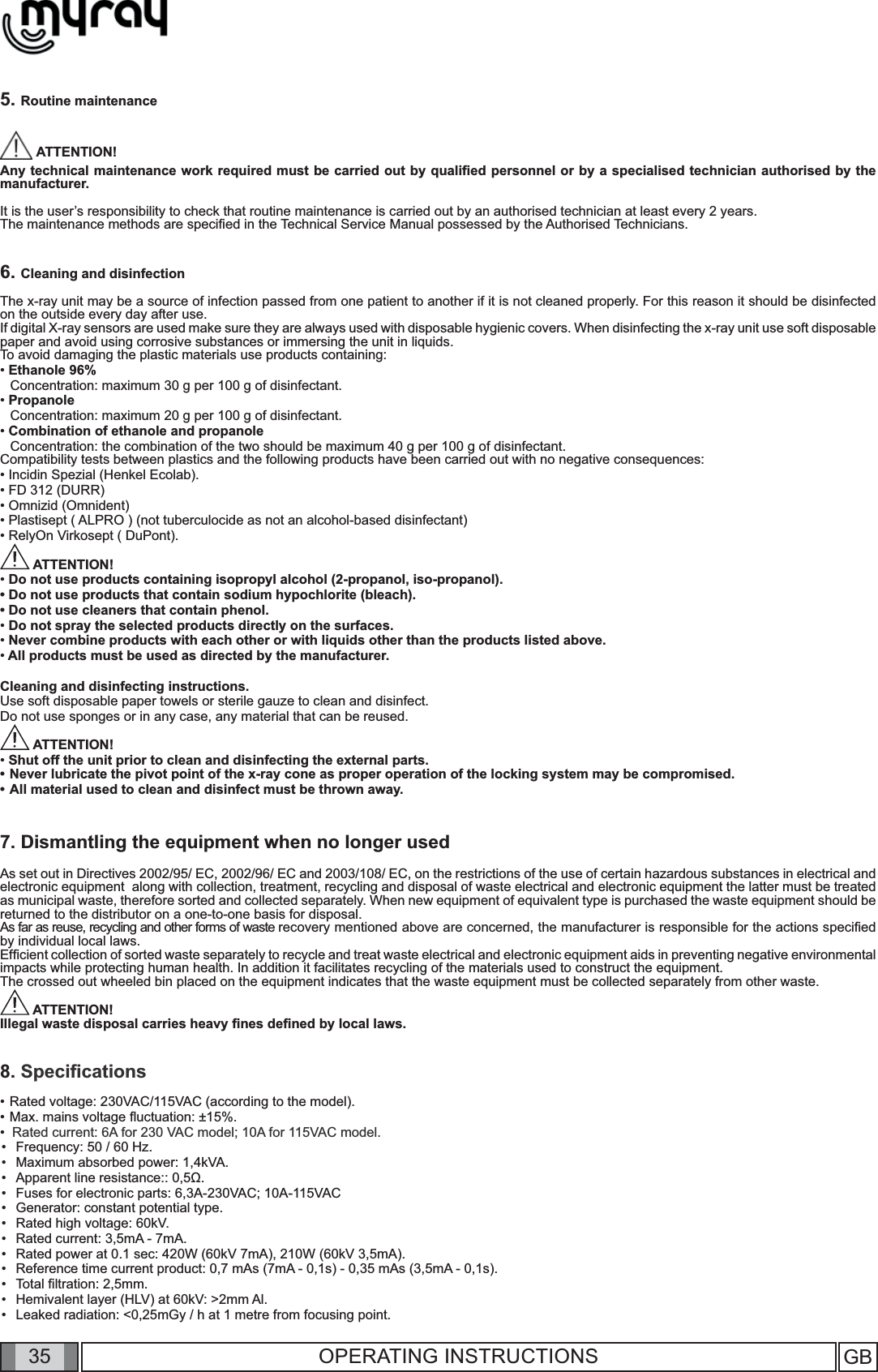 35 GB35 OPERATING INSTRUCTIONS5. Routine maintenance ATTENTION!Any technical maintenance work required must be carried out by qualiﬁ ed personnel or by a specialised technician authorised by the manufacturer.  It is the user’s responsibility to check that routine maintenance is carried out by an authorised technician at least every 2 years.The maintenance methods are speciﬁ ed in the Technical Service Manual possessed by the Authorised Technicians.6. Cleaning and disinfectionThe x-ray unit may be a source of infection passed from one patient to another if it is not cleaned properly. For this reason it should be disinfected on the outside every day after use.   If digital X-ray sensors are used make sure they are always used with disposable hygienic covers. When disinfecting the x-ray unit use soft disposable paper and avoid using corrosive substances or immersing the unit in liquids.To avoid damaging the plastic materials use products containing:• Ethanole 96%  Concentration: maximum 30 g per 100 g of disinfectant.• Propanole  Concentration: maximum 20 g per 100 g of disinfectant.• Combination of ethanole and propanole  Concentration: the combination of the two should be maximum 40 g per 100 g of disinfectant.Compatibility tests between plastics and the following products have been carried out with no negative consequences: • Incidin Spezial (Henkel Ecolab).• FD 312 (DURR)• Omnizid (Omnident)• Plastisept ( ALPRO ) (not tuberculocide as not an alcohol-based disinfectant)• RelyOn Virkosept ( DuPont). ATTENTION!• Do not use products containing isopropyl alcohol (2-propanol, iso-propanol).• Do not use products that contain sodium hypochlorite (bleach).• Do not use cleaners that contain phenol. • Do not spray the selected products directly on the surfaces.• Never combine products with each other or with liquids other than the products listed above.• All products must be used as directed by the manufacturer.Cleaning and disinfecting instructions.Use soft disposable paper towels or sterile gauze to clean and disinfect. Do not use sponges or in any case, any material that can be reused. ATTENTION!• Shut off the unit prior to clean and disinfecting the external parts.Never lubricate the pivot point of the x-ray cone as proper operation of the locking system may be compromised.  • All material used to clean and disinfect must be thrown away. 7. Dismantling the equipment when no longer usedAs set out in Directives 2002/95/ EC, 2002/96/ EC and 2003/108/ EC, on the restrictions of the use of certain hazardous substances in electrical and electronic equipment  along with collection, treatment, recycling and disposal of waste electrical and electronic equipment the latter must be treated as municipal waste, therefore sorted and collected separately. When new equipment of equivalent type is purchased the waste equipment should be returned to the distributor on a one-to-one basis for disposal. As far as reuse, recycling and other forms of waste recovery mentioned above are concerned, the manufacturer is responsible for the actions speciﬁ ed by individual local laws. Efﬁ cient collection of sorted waste separately to recycle and treat waste electrical and electronic equipment aids in preventing negative environmental impacts while protecting human health. In addition it facilitates recycling of the materials used to construct the equipment.The crossed out wheeled bin placed on the equipment indicates that the waste equipment must be collected separately from other waste. ATTENTION!Illegal waste disposal carries heavy ﬁ nes deﬁ ned by local laws.8. Speciﬁ cations•  Rated voltage: 230VAC/115VAC (according to the model).•  Max. mains voltage ﬂ uctuation: ±15%.•   Rated current: 6A for 230 VAC model; 10A for 115VAC model.Frequency: 50 / 60 Hz.  Maximum absorbed power: 1,4kVA.Apparent line resistance:: 0,5Ω.Fuses for electronic parts: 6,3A-230VAC; 10A-115VACGenerator: constant potential type.Rated high voltage: 60kV.Rated current: 3,5mA - 7mA.Rated power at 0.1 sec: 420W (60kV 7mA), 210W (60kV 3,5mA).Reference time current product: 0,7 mAs (7mA - 0,1s) - 0,35 mAs (3,5mA - 0,1s).Total ﬁ ltration: 2,5mm.Hemivalent layer (HLV) at 60kV: &gt;2mm Al.Leaked radiation: &lt;0,25mGy / h at 1 metre from focusing point.•••••••••••••