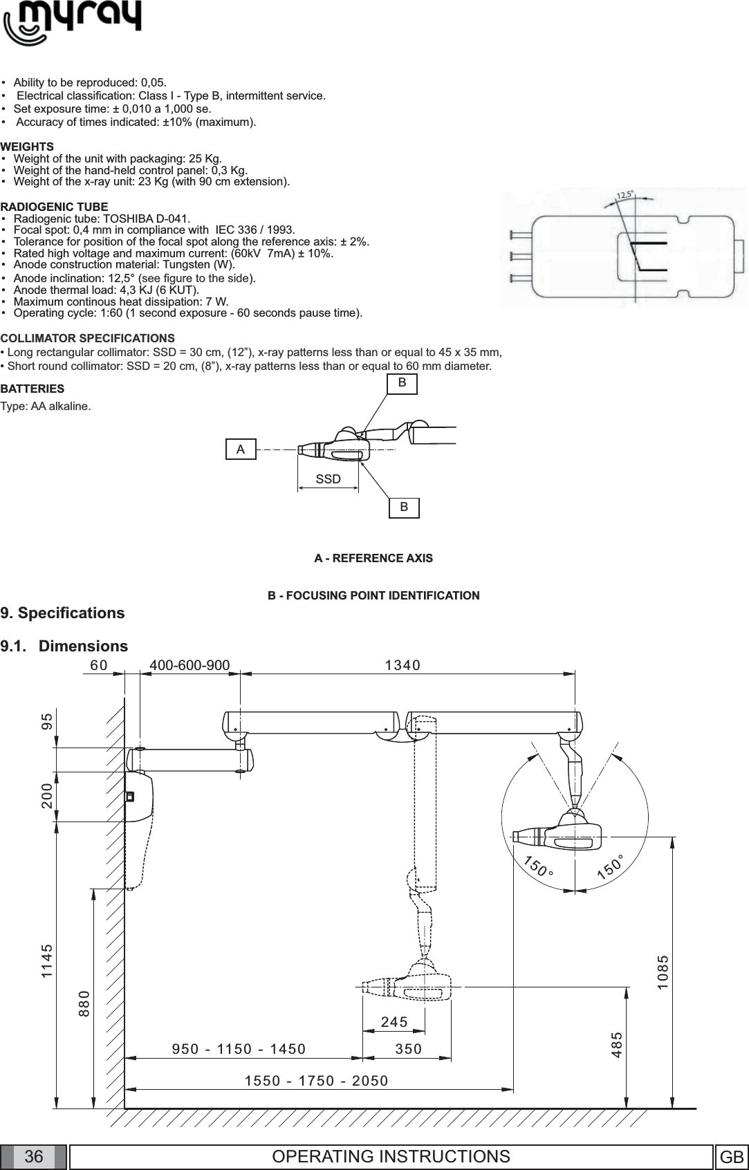 361550 - 1750 - 2050400-600-9008804851145 200 95950 - 1150 - 1450 35024560 13401085150°150°ABSSDBGB36 OPERATING INSTRUCTIONSAbility to be reproduced: 0,05. Electrical classiﬁ cation: Class I - Type B, intermittent service. Set exposure time: ± 0,010 a 1,000 se.  Accuracy of times indicated: ±10% (maximum).WEIGHTSWeight of the unit with packaging: 25 Kg.Weight of the hand-held control panel: 0,3 Kg.Weight of the x-ray unit: 23 Kg (with 90 cm extension).RADIOGENIC TUBERadiogenic tube: TOSHIBA D-041.Focal spot: 0,4 mm in compliance with  IEC 336 / 1993.Tolerance for position of the focal spot along the reference axis: ± 2%.Rated high voltage and maximum current: (60kV  7mA) ± 10%.Anode construction material: Tungsten (W).Anode inclination: 12,5° (see ﬁ gure to the side).Anode thermal load: 4,3 KJ (6 KUT).Maximum continous heat dissipation: 7 W.Operating cycle: 1:60 (1 second exposure - 60 seconds pause time).COLLIMATOR SPECIFICATIONS• Long rectangular collimator: SSD = 30 cm, (12”), x-ray patterns less than or equal to 45 x 35 mm, • Short round collimator: SSD = 20 cm, (8”), x-ray patterns less than or equal to 60 mm diameter.BATTERIESType: AA alkaline.A - REFERENCE AXIS B - FOCUSING POINT IDENTIFICATION9. Speciﬁ cations 9.1.   Dimensions                ••••••••••••••••