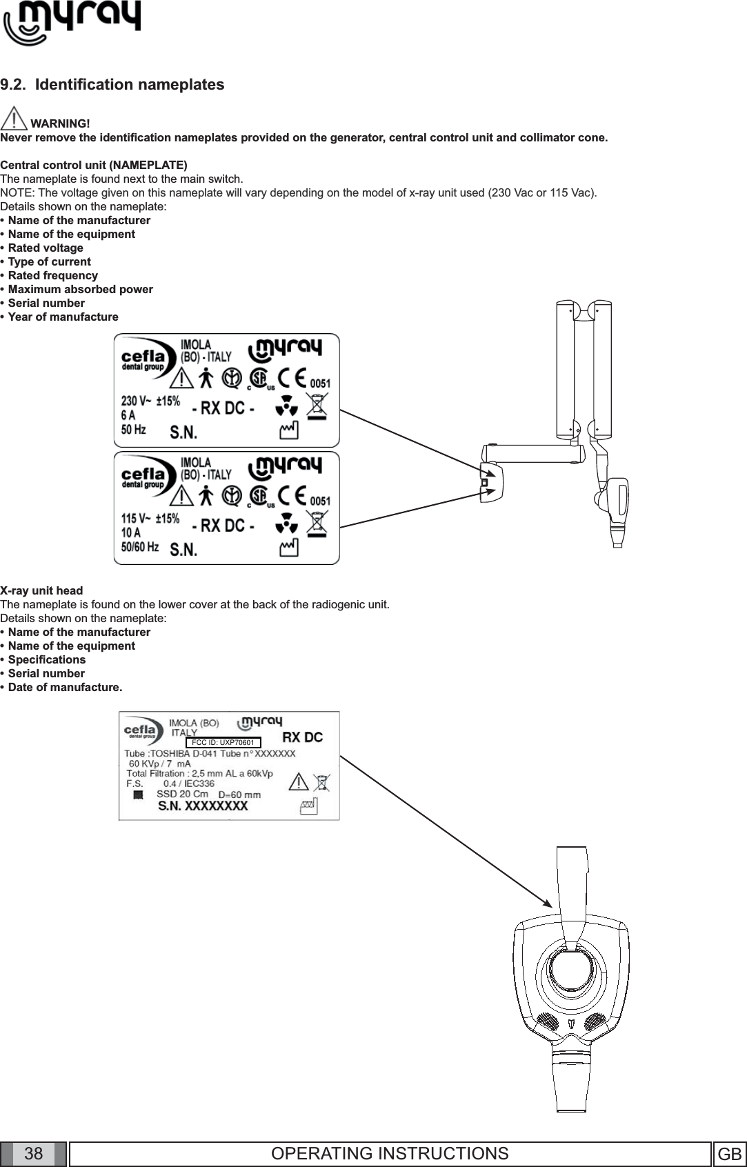 38 GB38 OPERATING INSTRUCTIONS9.2.  Identiﬁ cation nameplates WARNING! Never remove the identiﬁ cation nameplates provided on the generator, central control unit and collimator cone.Central control unit (NAMEPLATE)The nameplate is found next to the main switch.NOTE: The voltage given on this nameplate will vary depending on the model of x-ray unit used (230 Vac or 115 Vac).Details shown on the nameplate:• Name of the manufacturer• Name of the equipment• Rated voltage• Type of current• Rated frequency• Maximum absorbed power• Serial number• Year of manufactureX-ray unit headThe nameplate is found on the lower cover at the back of the radiogenic unit.Details shown on the nameplate:• Name of the manufacturer• Name of the equipment• Speciﬁ cations• Serial number• Date of manufacture.FCC ID: UXP70601