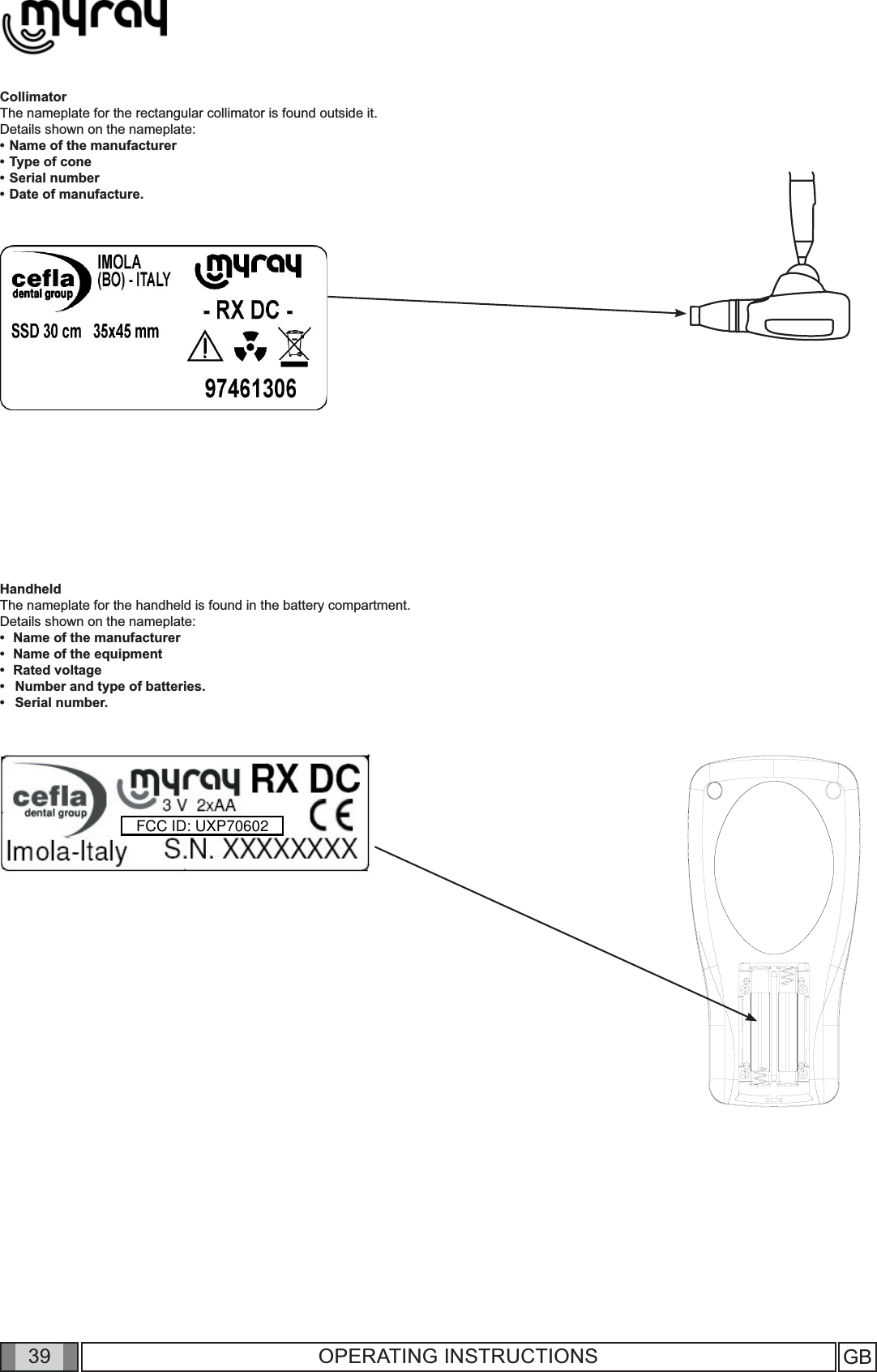 39 GB39 OPERATING INSTRUCTIONSCollimatorThe nameplate for the rectangular collimator is found outside it.  Details shown on the nameplate:• Name of the manufacturer• Type of cone• Serial number• Date of manufacture.HandheldThe nameplate for the handheld is found in the battery compartment.Details shown on the nameplate:•  Name of the manufacturer•  Name of the equipment•  Rated voltageNumber and type of batteries.Serial number.••FCC ID: UXP70602