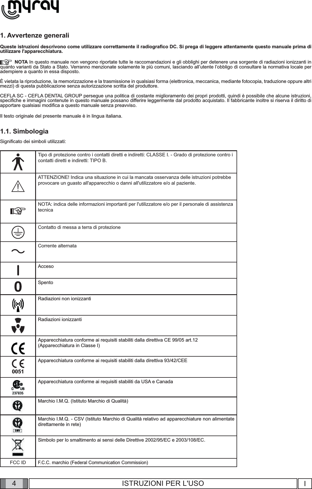 4I4ISTRUZIONI PER L&apos;USO1. Avvertenze generaliQueste istruzioni descrivono come utilizzare correttamente il radiograﬁ co DC. Si prega di leggere attentamente questo manuale prima di utilizzare l&apos;apparecchiatura.  NOTA In questo manuale non vengono riportate tutte le raccomandazioni e gli obblighi per detenere una sorgente di radiazioni ionizzanti in quanto varianti da Stato a Stato. Verranno menzionate solamente le più comuni, lasciando all’utente l’obbligo di consultare la normativa locale per adempiere a quanto in essa disposto.È vietata la riproduzione, la memorizzazione e la trasmissione in qualsiasi forma (elettronica, meccanica, mediante fotocopia, traduzione oppure altri mezzi) di questa pubblicazione senza autorizzazione scritta del produttore.CEFLA SC - CEFLA DENTAL GROUP persegue una politica di costante miglioramento dei propri prodotti, quindi è possibile che alcune istruzioni, speciﬁ che e immagini contenute in questo manuale possano differire leggermente dal prodotto acquistato. Il fabbricante inoltre si riserva il diritto di apportare qualsiasi modiﬁ ca a questo manuale senza preavviso.Il testo originale del presente manuale è in lingua italiana.1.1. SimbologiaSigniﬁ cato dei simboli utilizzati:  Tipo di protezione contro i contatti diretti e indiretti: CLASSE I. - Grado di protezione contro i contatti diretti e indiretti: TIPO B. ATTENZIONE! Indica una situazione in cui la mancata osservanza delle istruzioni potrebbe provocare un guasto all&apos;apparecchio o danni all&apos;utilizzatore e/o al paziente. NOTA: indica delle informazioni importanti per l&apos;utilizzatore e/o per il personale di assistenza tecnicaContatto di messa a terra di protezioneCorrente alternataAccesoSpentoRadiazioni non ionizzantiRadiazioni ionizzantiApparecchiatura conforme ai requisiti stabiliti dalla direttiva CE 99/05 art.12(Apparecchiatura in Classe I)0051Apparecchiatura conforme ai requisiti stabiliti dalla direttiva 93/42/CEEApparecchiatura conforme ai requisiti stabiliti da USA e CanadaMarchio I.M.Q. (Istituto Marchio di Qualità)Marchio I.M.Q. - CSV (Istituto Marchio di Qualità relativo ad apparecchiature non alimentate direttamente in rete)Simbolo per lo smaltimento ai sensi delle Direttive 2002/95/EC e 2003/108/EC.FCC IDF.C.C. marchio (Federal Communication Commission)