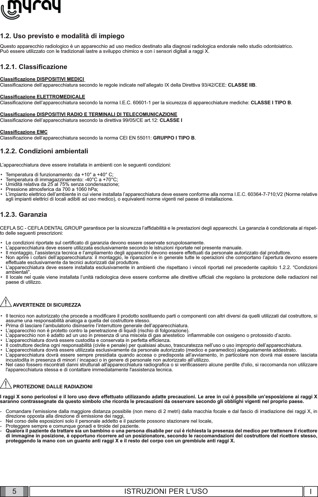 5I5ISTRUZIONI PER L&apos;USO1.2. Uso previsto e modalità di impiegoQuesto apparecchio radiologico è un apparecchio ad uso medico destinato alla diagnosi radiologica endorale nello studio odontoiatrico. Può essere utilizzato con le tradizionali lastre a sviluppo chimico e con i sensori digitali a raggi X.1.2.1. Classiﬁ cazioneClassiﬁ cazione DISPOSITIVI MEDICI Classiﬁ cazione dell’apparecchiatura secondo le regole indicate nell’allegato IX della Direttiva 93/42/CEE: CLASSE IIB.Classiﬁ cazione ELETTROMEDICALEClassiﬁ cazione dell’apparecchiatura secondo la norma I.E.C. 60601-1 per la sicurezza di apparecchiature mediche: CLASSE I TIPO B.Classiﬁ cazione DISPOSITIVI RADIO E TERMINALI DI TELECOMUNICAZIONEClassiﬁ cazione dell’apparecchiatura secondo la direttiva 99/05/CE art.12: CLASSE IClassiﬁ cazione EMCClassiﬁ cazione dell’apparecchiatura secondo la norma CEI EN 55011: GRUPPO I TIPO B.1.2.2. Condizioni ambientaliL’apparecchiatura deve essere installata in ambienti con le seguenti condizioni:Temperatura di funzionamento: da +10° a +40° C;Temperatura di immagazzinamento: -40°C a +70°C; Umidità relativa da 25 al 75% senza condensazione;Pressione atmosferica da 700 a 1060 hPa;L’impianto elettrico dell’ambiente in cui viene installata l’apparecchiatura deve essere conforme alla norma I.E.C. 60364-7-710;V2 (Norme relative agli impianti elettrici di locali adibiti ad uso medico), o equivalenti norme vigenti nel paese di installazione.1.2.3. GaranziaCEFLA SC - CEFLA DENTAL GROUP garantisce per la sicurezza l’afﬁ dabilità e le prestazioni degli apparecchi. La garanzia è condizionata al rispet-to delle seguenti prescrizioni:Le condizioni riportate sul certiﬁ cato di garanzia devono essere osservate scrupolosamente.L’apparecchiatura deve essere utilizzata esclusivamente secondo le istruzioni riportate nel presente manuale.Il montaggio, l’assistenza tecnica e l’ampliamento degli apparecchi devono essere effettuati da personale autorizzato dal produttore.Non aprire i cofani dell’apparecchiatura: il montaggio, le riparazioni e in generale tutte le operazioni che comportano l’apertura devono essere effettuate esclusivamente da tecnici autorizzati dal produttore.L’apparecchiatura deve essere installata esclusivamente in ambienti che rispettano i vincoli riportati nel precedente capitolo 1.2.2. “Condizioni ambientali”.Il locale nel quale viene installata l’unità radiologica deve essere conforme alle direttive ufﬁ ciali che regolano la protezione delle radiazioni nel paese di utilizzo.  AVVERTENZE DI SICUREZZAIl tecnico non autorizzato che procede a modiﬁ care il prodotto sostituendo parti o componenti con altri diversi da quelli utilizzati dal costruttore, si assume una responsabilità analoga a quella del costruttore stesso. Prima di lasciare l’ambulatorio disinserire l’interruttore generale dell’apparecchiatura.L’apparecchio non è protetto contro la penetrazione di liquidi (rischio di folgorazione).L’apparecchio non è adatto ad un uso in presenza di una miscela di gas anestetico  inﬁ ammabile con ossigeno o protossido d’azoto.L’apparecchiatura dovrà essere custodita e conservata in perfetta efﬁ cienza.Il costruttore declina ogni responsabilità (civile e penale) per qualsiasi abuso, trascuratezza nell’uso o uso improprio dell’apparecchiatura.L’apparecchiatura dovrà essere utilizzata esclusivamente da personale autorizzato (medico e paramedico) adeguatamente addestrato.L’apparecchiatura dovrà essere sempre presidiata quando accesa o predisposta all’avviamento, in particolare non dovrà mai essere lasciata incustodita in presenza di minori / incapaci o in genere di personale non autorizzato all’utilizzo.Nel caso fossero riscontrati danni strutturali all&apos;apparecchiatura radiograﬁ ca o si veriﬁ cassero alcune perdite d&apos;olio, si raccomanda non utilizzare l&apos;apparecchiatura stessa e di contattare immediatamente l&apos;assistenza tecnica. PROTEZIONE DALLE RADIAZIONI I raggi X sono pericolosi e il loro uso deve effettuato utilizzando adatte precauzioni. Le aree in cui è possibile un’esposizione ai raggi X saranno contrassegnate da questo simbolo che ricorda le precauzioni da osservare secondo gli obblighi vigenti nel proprio paese.Comandare l’emissione dalla maggiore distanza possibile (non meno di 2 metri) dalla macchia focale e dal fascio di irradiazione dei raggi X, in direzione opposta alla direzione di emissione dei raggi,Nel corso delle esposizioni solo il personale addetto e il paziente possono stazionare nel locale,Proteggere sempre e comunque gonadi e tiroide del paziente.Qualora il paziente da trattare sia un bambino o una persona disabile per cui è richiesta la presenza del medico per trattenere il ricettore di immagine in posizione, è opportuno ricorrere ad un posizionatore, secondo le raccomandazioni del costruttore del ricettore stesso, proteggendo la mano con un guanto anti raggi X e il resto del corpo con un grembiule anti raggi X.••••••••••••••••••••----